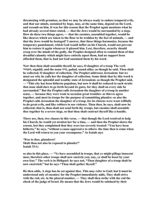 threatening with promises, so that we may be always ready to endure temporal evils,
and that our minds, sustained by hope, may, at the same time, depend on the Lord,
and recomb on him. It was for this reason that the Prophet again mentions what he
had already several times stated, — that the Jews would be surrounded by a siege.
How do these two things agree, — that the enemies, assembled together, would be
like sheaves which are taken to the floor to be trodden by the feet of animals, — and
that the Jews would be besieged? I answer, that these things harmonize, because the
temporary punishment, which God would inflict on his Church, would not prevent
him to restore it again whenever it pleased him. Lest, therefore, security should
creep over the minds of the godly, the Prophet designed often to remind them of that
dreadful calamity which might have entirely upset them, had no support been
afforded them, that is, had not God sustained them by his word.
ow then thou shalt assemble thyself, he says, O daughter of a troop The verb
‫,התגדדי‬ etgaddi, and the noun ‫,גדוד‬ gadud, sound alike; as though he said, Thou shalt
he collected, O daughter of collection. The Prophet addresses Jerusalem: but we
must see why he calls her the daughter of collection. Some think that by this word is
designated the splendid and wealthy state of Jerusalem; as though the Prophet said,
— “This city has been hitherto populous, but now it shall be reduced to such straits
that none shall dare to go forth beyond its gates, for they shall on every side be
surrounded.” But the Prophet calls Jerusalem the daughter of a troop in another
sense, — because they were wont to occasion great troubles: as thieves agree
together, and meet in troops for the purpose of committing plunder; so also the
Prophet calls Jerusalem the daughter of a troop, for its citizens were wont willfully
to do great evils, and like robbers to use violence. Thou then, he says, shalt now be
collected; that is, thou shalt not send forth thy troops, but enemies shall assemble
thee together by a severe siege, so that thou shalt contract thyself like a bundle.
There are, then, two clauses in this verse, — that though the Lord resolved to help
his Church, he would yet straiten her for a time, — and then the Prophet shows the
reason, lest they complained that they were too severely treated: “You have been
hitherto,” he says, “without a cause oppressive to others: the time then is come when
the Lord will return to you your recompense.” As Isaiah says
‘Woe to thee, plunderer!
Shalt thou not also be exposed to plunder?’
Isaiah 33:1;
so also in this place, — “Ye have assembled in troops, that ye might pillage innocent
men; therefore other troops shall now encircle you; nay, ye shall be beset by your
own fear.” The verb is in Hithpael: he says not, “Thou daughter of a troop shalt be
now encircled;” but he says “Thou shalt gather thyself.”
He then adds, A siege has he set against thee. This may refer to God; but it must be
understood only of enemies: for the Prophet immediately adds, They shall strive
with the rod, etc. in the pleural number, — They shall then strike with the rod the
cheek of the judge of Israel. He means that the Jews would be subdued by their
 