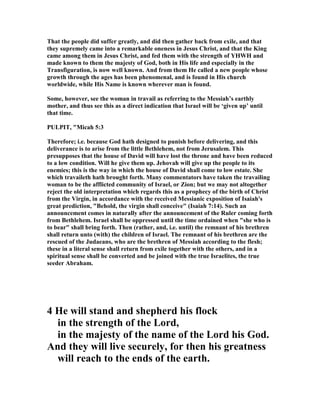 That the people did suffer greatly, and did then gather back from exile, and that
they supremely came into a remarkable oneness in Jesus Christ, and that the King
came among them in Jesus Christ, and fed them with the strength of YHWH and
made known to them the majesty of God, both in His life and especially in the
Transfiguration, is now well known. And from them He called a new people whose
growth through the ages has been phenomenal, and is found in His church
worldwide, while His ame is known wherever man is found.
Some, however, see the woman in travail as referring to the Messiah’s earthly
mother, and thus see this as a direct indication that Israel will be ‘given up’ until
that time.
PULPIT, "Micah 5:3
Therefore; i.e. because God hath designed to punish before delivering, and this
deliverance is to arise from the little Bethlehem, not from Jerusalem. This
presupposes that the house of David will have lost the throne and have been reduced
to a low condition. Will he give them up. Jehovah will give up the people to its
enemies; this is the way in which the house of David shall come to low estate. She
which travaileth hath brought forth. Many commentators have taken the travailing
woman to be the afflicted community of Israel, or Zion; but we may not altogether
reject the old interpretation which regards this as a prophecy of the birth of Christ
from the Virgin, in accordance with the received Messianic exposition of Isaiah's
great prediction, "Behold, the virgin shall conceive" (Isaiah 7:14). Such an
announcement comes in naturally after the announcement of the Ruler coming forth
from Bethlehem. Israel shall be oppressed until the time ordained when "she who is
to bear" shall bring forth. Then (rather, and, i.e. until) the remnant of his brethren
shall return unto (with) the children of Israel. The remnant of his brethren are the
rescued of the Judaeans, who are the brethren of Messiah according to the flesh;
these in a literal sense shall return from exile together with the others, and in a
spiritual sense shall be converted and be joined with the true Israelites, the true
seeder Abraham.
4 He will stand and shepherd his flock
in the strength of the Lord,
in the majesty of the name of the Lord his God.
And they will live securely, for then his greatness
will reach to the ends of the earth.
 