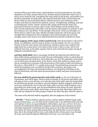 account of them, goes before them, and leads them out into good pastures; sets under
shepherds over them; protects them from, all their enemies; looks after what is lost or
driven away; heals the sick, strengthens the weak, binds up the broken, and watches over
his flock continually: he feeds them with, himself, the bread of life, with his flesh and
blood, which are meat and drink indeed; with the doctrines and ordinances of the
Gospel; and which are found to be spiritual, savoury, strengthening, satisfying, and soul
nourishing food: and he "stands" and does this, being raised from the dead, and
possessed of all power in heaven and in earth; which designs not the position of his
body, but the ministration of his office, and his alacrity and readiness to perform it, and
his constancy in it: and all this "in the strength of the Lord"; in his own strength, as a
divine Person, which is the same with the strength of Jehovah; and in the power and
strength that is dispensed to him as Mediator; and with his Gospel, the rod of his
strength, and in such manner as to defend his flock from all that would devour them:
in the majesty of the name of the Lord his God; Jehovah the Father is the God of
Christ, as is Mediator; and his name is in him, even the majesty of it; for, as a divine
Person, he has the same nature and perfections with him; and as man, exalted at his
right hand, has a name above every name in this world, or that to come; and it is by
authority from him, in his office capacity, that he rules and feeds his people, having all
judgment committed to him:
and they shall abide; that is, his people, his flock, his sheep fed and ruled by him;
these shall continue and persevere under his care and keeping; in him, in whom they are
chosen and preserved; in his love, from which they can never be separated; in his hands,
out of which none can pluck them; in his church, where they shall ever remain; and so
may be considered as a promise of the perseverance of the saints in faith and holiness to
the end: or, "they shall sit" (w); quietly and securely, being freed from persecution, with
which the Christians were at, ended in the first three centuries: this began to be
accomplished in the times of Constantius Chlorus, who helped the Christians in the
times of Dioclesian, and with whom the persecutions ended, and peace and prosperity
followed:
for now shall he be great unto the ends of the earth; as, he was in the times of
Constantine, and will be again. Christ is great in himself, in, his person and offices; and
will appear to be so unto all men, even unto the ends of the earth, when his Gospel shall
be preached and spread, everywhere; when his kingdom shall be enlarged, and be from
sea to sea, and from the river to the ends of the earth; even then shall he appear to be a
great King over all the earth, and, the great Shepherd of the sheep, the man, Jehovah's
fellow; and to have such a flock, and so large, as never any had; when there will be one
fold, and one shepherd; for this prophecy respects the latter day glory. Kimchi's gloss is,
"the name of the Messiah shall be magnified, after the judgment of the wicked.''
HE RY, " That he shall be a glorious prince, and his subjects shall be happy under
his government (Mic_5:4): He shall stand and feed, that is, he shall both teach and rule,
and continue to do so, as a good shepherd, with wisdom, and care, and love. So it was
foretold. He shall feed his flock like a shepherd, shall provide green pastures for them,
and under-shepherds to lead them into these pastures. He is the good shepherd that
goes before the sheep, and presides among them. He shall do this, not as an ordinary
man, but in the strength of the Lord, as one clothed with a divine power to go through
his work, and break through the difficulties in his way, so as not to fail, or be
 