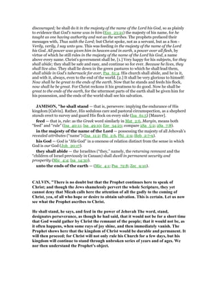 discouraged; he shall do it in the majesty of the name of the Lord his God, so as plainly
to evidence that God's name was in him (Exo_23:21) the majesty of his name, for he
taught as one having authority and not as the scribes. The prophets prefaced their
messages with, Thus saith the Lord; but Christ spoke, not as a servant, but as a Son -
Verily, verily, I say unto you. This was feeding in the majesty of the name of the Lord
his God. All power was given him in heaven and in earth, a power over all flesh, by
virtue of which he still rules in the majesty of the name of the Lord his God, a name
above every name. Christ's government shall be, [1.] Very happy for his subjects, for they
shall abide; they shall be safe and easy, and continue so for ever. Because he lives, they
shall live also. They shall lie down in the green pastures to which he shall lead them,
shall abide in God's tabernacle for ever, Psa_61:4. His church shall abide, and he in it,
and with it, always, even to the end of the world. [2.] It shall be very glorious to himself:
Now shall he be great to the ends of the earth. Now that he stands and feeds his flock,
now shall he be great. For Christ reckons it his greatness to do good. Now he shall be
great to the ends of the earth, for the uttermost parts of the earth shall be given him for
his possession, and the ends of the world shall see his salvation.
JAMISO , "he shall stand — that is, persevere: implying the endurance of His
kingdom [Calvin]. Rather, His sedulous care and pastoral circumspection, as a shepherd
stands erect to survey and guard His flock on every side (Isa_61:5) [Maurer].
feed — that is, rule: as the Greek word similarly in Mat_2:6, Margin, means both
“feed” and “rule” (Isa_40:11; Isa_49:10; Eze_34:23; compare 2Sa_5:2; 2Sa_7:8).
in the majesty of the name of the Lord — possessing the majesty of all Jehovah’s
revealed attributes (“name”) (Isa_11:2; Phi_2:6, Phi_2:9; Heb_2:7-9).
his God — God is “His God” in a oneness of relation distinct from the sense in which
God is our God (Joh_20:17).
they shall abide — the Israelites (“they,” namely, the returning remnant and the
“children of Israel previously in Canaan) shall dwell in permanent security and
prosperity (Mic_4:4; Isa_14:30).
unto the ends of the earth — (Mic_4:1; Psa_72:8; Zec_9:10).
CALVI , "There is no doubt but that the Prophet continues here to speak of
Christ; and though the Jews shamelessly pervert the whole Scripture, they yet
cannot deny that Micah calls here the attention of all the godly to the coming of
Christ, yea, of all who hope or desire to obtain salvation. This is certain. Let us now
see what the Prophet ascribes to Christ.
He shall stand, he says, and feed in the power of Jehovah The word, stand,
designates perseverance, as though he had said, that it would not be for a short time
that God would gather by Christ the remnant of the people; that it would not be, as
it often happens, when some rays of joy shine, and then immediately vanish. The
Prophet shows here that the kingdom of Christ would be durable and permanent. It
will then proceed; for Christ will not only rule his Church for a few days, but his
kingdom will continue to stand through unbroken series of years and of ages. We
nor then understand the Prophet’s object.
 
