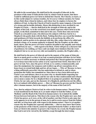 He adds in the second place, He shall feed in the strength of Jehovah, in the
greatness of the name of Jehovah his God; by which words he means, that there
would be sufficient power in Christ to defend his Church. The Church, we know, is
in this world subject to various troubles, for it is never without enemies; for Satan
always finds those whom he induces, and whose fury he employs to harass the
children of God. As then the Church of God is tossed by many tempests, it has need
of a strong and invincible defender. Hence this distinction is now ascribed by our
Prophet to Christ, — that he shall feed in the strength of Jehovah, and in the
majesty of his God. As to the word feed, it no doubt expresses what Christ is to his
people, to the flock committed to him and to his care. Christ then rules not in his
Church as a dreaded tyrant, who distresses his subjects with fear; but he is a
Shepherd who gently deals with his flock. othing therefore can exceed the kindness
and gentleness of Christ towards the faithful, as he performs the office of a
Shepherd: and he prefers to be adorned with this, title, rather than to be called and
deemed a kings, or to assume authority to himself. But the Prophet, on the other
hand, shows, that the power of Christ would be dreadful to the ungodly and wicked.
He shall feed, he says, — with regard to his flock, Christ will put on a character full
of gentleness; for nothing, as I have said can imply more kindness than the word
shepherd: but as we are on every side surrounded by enemies, the Prophet adds, —
He shall feed in the power of Jehovah and in the majesty of the name of Jehovah;
that is as much power as there is in God, so much protection will there be in Christ,
whenever it will be necessary to defend and protect the Church against her enemies.
Let us hence learn that no less safety is to be expected from Christ, than there is of
power in God. ow, since the power of God, as we confess, is immeasurable, and
since his omnipotence far surpasses and swallows up all our conceptions, let us
hence learn to extend both high and low all our hopes. — Why so? Because we have
a King sufficiently powerful, who has undertaken to defend us, and to whose
protection the Father has committed us. Since then we have been delivered up to
Christ’s care and defense, there is no cause why we should doubt respecting our
safety. He is indeed a Shepherd, and for our sake he thus condescended and refused
not so mean a name; for in a shepherd there is no pomp nor grandeur. But though
Christ, for our sake, put on the character of a Shepherd, and disowns not the office,
he is yet endued with infinite power. — How so? Because he governs not the Church
after a human manner, but in the majesty of the name of his God (147)
ow, that he subjects Christ to God, he refers to his human nature. Though Christ
is God manifested in the flesh, he is yet made subject to God the Father, as our
Mediator and the Head of the Church in human nature: he is indeed the middle
Person between God and us. This then is the reason why the Prophet now says, that
Christ has power, as it were, at the will of another; not that Christ is only man, but
as he appears to us in the person of man, he is said to receive power from his Father;
and this, as it has been said, with respect to his human nature. There is yet another
reason why the Prophet has expressly added this, — that we may know that Christ,
as the protector of the Church, cannot be separated from his Father: as then God is
God, so Christ is his minister to preserve the Church. In a word, the Prophet means
that God is not to be viewed by the faithful, except through the intervening
 
