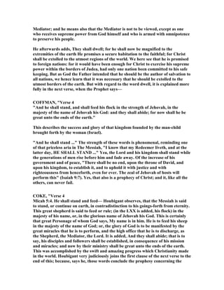 Mediator; and he means also that the Mediator is not to be viewed, except as one
who receives supreme power from God himself and who is armed with omnipotence
to preserve his people.
He afterwards adds, They shall dwell; for he shall now be magnified to the
extremities of the earth He promises a secure habitation to the faithful; for Christ
shall be extolled to the utmost regions of the world. We here see that he is promised
to foreign nations: for it would have been enough for Christ to exercise his supreme
power within the borders of Judea, had only one nation been committed to his safe
keeping. But as God the Father intended that he should be the author of salvation to
all nations, we hence learn that it was necessary that he should be extolled to the
utmost borders of the earth. But with regard to the word dwell, it is explained more
fully in the next verse, when the Prophet says—
COFFMA , "Verse 4
"And he shall stand, and shall feed his flock in the strength of Jehovah, in the
majesty of the name of Jehovah his God: and they shall abide; for now shall he be
great unto the ends of the earth."
This describes the success and glory of that kingdom founded by the man-child
brought forth by the woman (Israel).
"And he shall stand ..." The strength of these words is phenomenal, reminding one
of that priceless aria in The Messiah, "I know that my Redeemer liveth, and at the
latter day, HE SHALL STA D ..." Yea, the Lord and his kingdom shall stand while
the generations of men rise before him and fade away. Of the increase of his
government and of peace, "There shall be no end, upon the throne of David, and
upon his kingdom, to establish it, and to uphold it with justice and with
righteousness from henceforth, even for ever. The zeal of Jehovah of hosts will
perform this" (Isaiah 9:7). Yes, that also is a prophecy of Christ; and it, like all the
others, can never fail.
COKE, "Verse 4
Micah 5:4. He shall stand and feed— Houbigant observes, that the Messiah is said
to stand, or continue on earth, in contradistinction to his goings-forth from eternity.
This great shepherd is said to feed or rule; (in the LXX is added, his flock) in the
majesty of his name, or, in the glorious name of Jehovah his God. This is certainly
that great Personage of whom God says, My name is in him. He is to feed his sheep
in the majesty of the name of God; or, the glory of God is to be manifested by the
great miracles that he is to perform, and the high office that he is to discharge, as
the Shepherd, the Mediator, the Lord. It is added, And they shall abide; that is to
say, his disciples and followers shall be established, in consequence of his mission
and miracles; and now by their ministry shall be great unto the ends of the earth.
This was accomplished by the swift and amazing progress which Christianity made
in the world. Houbigant very judiciously joins the first clause of the next verse to the
end of this; because, says he, those words conclude the prophesy concerning the
 