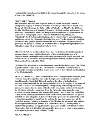 coming of the Messiah, and the light of the Gospel brought by him, who is the prince
of peace. See Isaiah 9:6.
CO STABLE, "Verse 4
This Redeemer will arise and shepherd Yahweh"s flock (Israel) in Yahweh"s
strength and majesty in harmony with His character (cf. Micah 2:12; Micah 7:14;
Zechariah 10:3). Contrast the failure of Israel"s leaders in Micah"s day ( Micah
3:1-11). The Redeemer will worship Yahweh as His God, another indication of His
humanity. In the ancient ear East, kings frequently referred to themselves as the
shepherds of their people. [ ote: The ew Bible Dictionary, 1962ed, s.v.
"Shepherd," by R. A. Stewart.] It is the pastoral role of Israel"s messianic King,
leading and caring for His people, that is in view here. The Israelites will remain in
their secure and glorious position because He will be so great; His greatness will
guarantee His people"s security (cf. Zechariah 14:11). People throughout the world
will acknowledge His greatness (cf. Malachi 1:11).
ELLICOTT, "(4) He shall stand and feed—i.e., He shall stand with the majesty of
an assured sovereignty, uniting the dignity of king with the tenderness of a
shepherd’s care—a thought which, underlying the notion of a Jewish monarch (see
Psalms 78:70-72), becomes a distinguishing attribute of the King Messiah (Isaiah
40:2; see also ote on Ezekiel 34:2).
His God.—The Messiah was to be subordinate to the Father in heaven—“My Father
is greater than I”—and they—i.e., His subjects—shall abide. It is impossible to
conceive this prophecy as satisfied by any event short of that which is the foundation
of the Christian faith.
BE SO , "Micah 5:4. And he shall stand and feed — Or rule as the word ‫,רעה‬ here
rendered feed, often signifies: that is, he shall go on, he shall continue to rule, or
feed, his people. Christ shall diligently perform the office of a shepherd, or
governor, over his church. In the strength of the Lord, in the majesty of the name of
the Lord — God, or the indwelling Deity, strengthening and exalting his human
nature. The expression, the name of the Lord his God, might be intended to signify
the Messiah’s acting by commission from the Father, in whose name he came,
preached, wrought miracles, and instituted his gospel church. And they shall abide
— His church, made up of converted Jews and Gentiles, shall continue; the gates of
hell shall not prevail against it. For now shall he be great unto the ends of the earth
— Some interpret this as signifying the making the true God known over all the
earth: but it seems rather to be intended of the Messiah; for the angel, who foretold
his conception to his virgin mother, as is related Luke 1:32-33, seems plainly to
allude to this prophecy, saying, He shall be great, and shall be called the Son of the
Highest, &c. And he is dignified with such titles as were never given to any creature,
as the apostle proves at large, Hebrews 1:4-14 .
PULPIT, "Micah 5:4
 