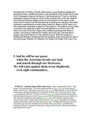He shall stand. The Ruler, Messiah, shall stand as a good shepherd, guiding and
ordering his flock, watchful and ready to aid and defend (comp. Ezekiel 34:23; John
10:11). Septuagint, στήσεται καὶ ὄψεται, "shall stand and see." Feed; i.e. his flock.
Septuagint, ποιµανεῖ τὸ ποίµνιον αὐτοῦ. In the strength of the Lord, with which he
is invested and which he displays in the care of his people. In the majesty of the
ame of the Lord his God. Messiah shall rule in all the power and glory with which
God hath revealed himself on earth (comp. Isaiah 9:6; Matthew 28:18; John 1:14).
They shall abide; Septuagint, ὑπάρξουσι "they shall be." The children of Israel shall
sit, dwell, in rest and peace in their own land (Micah 4:4; Le 26:5, 6; Joel 3:20;
Amos 9:14, Amos 9:15). The Vulgate, from a different pointing of the Hebrew,
renders, convertentur. With this the Chaldee and Syriac agree. But this idea is
already expressed in Micah 5:3. ow shall he be great. When the prophecy is
fulfilled and Messiah is feeding his flock, his dominion shall extend unto the ends of
the earth (comp, Malachi 1:11, Malachi 1:14; Psalms 2:8; Psalms 72:8; Luke 1:32).
5 And he will be our peace
when the Assyrians invade our land
and march through our fortresses.
We will raise against them seven shepherds,
even eight commanders,
BAR ES. "And this Man shall be the Peace - This, emphatically, that is, “This
Same,” as is said of Noah, “This same shall comfort us” Gen_5:29, or, in the song of
Moses, of the Lord, “This Same is my God” Exo_15:2. Of Him he saith, not only that He
brings peace, but that He Himself is that Peace; as Paul saith, “He is our Peace” Eph_
2:14, and Isaiah calls Him “the Prince of peace” Isa_9:6, and at His Birth the heavenly
host proclaimed “peace on earth” Luk_2:14; and He “preached peace to you which were
afar off, and to them that were nigh” Eph_2:17; and on leaving the world He saith,
“Peace I leave with you, My Peace I give unto you” Joh_14:27. “He shall be our Peace,”
within by His Grace, without by His Protection. Lap.: “Wouldest thou have peace with
God, thine own soul, thy neighbor? Go to Christ who is our Peace,” and follow the
footsteps of Christ. “Ask peace of Him who is Peace. Place Christ in thy heart and thou
hast placed Peace there.”
 