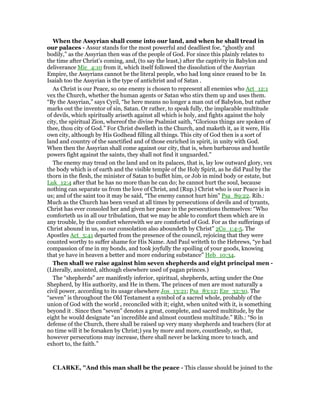 When the Assyrian shall come into our land, and when he shall tread in
our palaces - Assur stands for the most powerful and deadliest foe, “ghostly and
bodily,” as the Assyrian then was of the people of God. For since this plainly relates to
the time after Christ’s coming, and, (to say the least,) after the captivity in Babylon and
deliverance Mic_4:10 from it, which itself followed the dissolution of the Assyrian
Empire, the Assyrians cannot be the literal people, who had long since ceased to be In
Isaiah too the Assyrian is the type of antichrist and of Satan .
As Christ is our Peace, so one enemy is chosen to represent all enemies who Act_12:1
vex the Church, whether the human agents or Satan who stirs them up and uses them.
“By the Assyrian,” says Cyril, “he here means no longer a man out of Babylon, but rather
marks out the inventor of sin, Satan. Or rather, to speak fully, the implacable multitude
of devils, which spiritually ariseth against all which is holy, and fights against the holy
city, the spiritual Zion, whereof the divine Psalmist saith, “Glorious things are spoken of
thee, thou city of God.” For Christ dwelleth in the Church, and maketh it, as it were, His
own city, although by His Godhead filling all things. This city of God then is a sort of
land and country of the sanctified and of those enriched in spirit, in unity with God.
When then the Assyrian shall come against our city, that is, when barbarous and hostile
powers fight against the saints, they shall not find it unguarded.”
The enemy may tread on the land and on its palaces, that is, lay low outward glory, vex
the body which is of earth and the visible temple of the Holy Spirit, as he did Paul by the
thorn in the flesh, the minister of Satan to buffet him, or Job in mind body or estate, but
Luk_12:4 after that he has no more than he can do; he cannot hurt the soul, because
nothing can separate us from the love of Christ, and (Rup.) Christ who is our Peace is in
us; and of the saint too it may be said, “The enemy cannot hurt him” Psa_89:22. Rib.:
Much as the Church has been vexed at all times by persecutions of devils and of tyrants,
Christ has ever consoled her and given her peace in the persecutions themselves: “Who
comforteth us in all our tribulation, that we may be able to comfort them which are in
any trouble, by the comfort wherewith we are comforted of God. For as the sufferings of
Christ abound in us, so our consolation also aboundeth by Christ” 2Co_1:4-5. The
Apostles Act_5:41 departed from the presence of the council, rejoicing that they were
counted worthy to suffer shame for His Name. And Paul writeth to the Hebrews, “ye had
compassion of me in my bonds, and took joyfully the spoiling of your goods, knowing
that ye have in heaven a better and more enduring substance” Heb_10:34.
Then shall we raise against him seven shepherds and eight principal men -
(Literally, anointed, although elsewhere used of pagan princes.)
The “shepherds” are manifestly inferior, spiritual, shepherds, acting under the One
Shepherd, by His authority, and He in them. The princes of men are most naturally a
civil power, according to its usage elsewhere Jos_13:21; Psa_83:12; Eze_32:30. The
“seven” is throughout the Old Testament a symbol of a sacred whole, probably of the
union of God with the world , reconciled with it; eight, when united with it, is something
beyond it . Since then “seven” denotes a great, complete, and sacred multitude, by the
eight he would designate “an incredible and almost countless multitude.” Rib.: “So in
defense of the Church, there shall be raised up very many shepherds and teachers (for at
no time will it be forsaken by Christ;) yea by more and more, countlessly, so that,
however persecutions may increase, there shall never be lacking more to teach, and
exhort to, the faith.”
CLARKE, "And this man shall be the peace - This clause should be joined to the
 