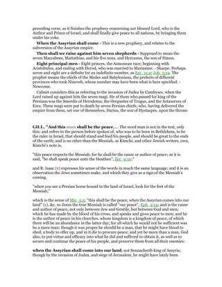 preceding verse, as it finishes the prophecy concerning our blessed Lord, who is the
Author and Prince of Israel; and shall finally give peace to all nations, by bringing them
under his yoke.
When the Assyrian shall come - This is a new prophecy, and relates to the
subversion of the Assyrian empire.
Then shall we raise against him seven shepherds - Supposed to mean the
seven Maccabees, Mattathias, and his five sons, and Hyrcanus, the son of Simon.
Eight principal men - Eight princes, the Asmonean race; beginning with
Aristobulus, and ending with Herod, who was married to Mariamne. - Sharpe. Perhaps
seven and eight are a definite for an indefinite number, as Ecc_11:2; Job_5:19. The
prophet means the chiefs of the Medes and Babylonians, the prefects of different
provinces who took Nineveh, whose number may have been what is here specified. -
Newcome.
Calmet considers this as referring to the invasion of Judea by Cambyses, when the
Lord raised up against him the seven magi. He of them who passed for king of the
Persians was the Smerdis of Herodotus, the Oropastes of Trogus, and the Artaxerxes of
Ezra. These magi were put to death by seven Persian chiefs; who, having delivered the
empire from them, set one of themselves, Darius, the son of Hystaspes, upon the throne.
GILL, "And this man shall be the peace,.... The word man is not in the text, only
this; and refers to the person before spoken of, who was to be born in Bethlehem, to be
the ruler in Israel, that should stand and feed his people, and should be great to the ends
of the earth; and is no other than the Messiah, as Kimchi, and other Jewish writers, own,
Kimchi's note is,
"this peace respects the Messiah; for he shall be the cause or author of peace; as it is
said, "he shall speak peace unto the Heathen", Zec_9:10;''
and R. Isaac (x) expresses his sense of the words in much the same language; and it is an
observation the Jews sometimes make, and which they give as a sign of the Messiah's
coming,
"when you see a Persian horse bound in the land of Israel, look for the feet of the
Messiah;''
which is the sense of Mic_5:5; "this shall be the peace, when the Assyrian comes into our
land" (y), &c. so Jesus the true Messiah is called "our peace", Eph_2:14; and is the cause
and author of peace, not only between Jew and Gentile, but between God and men;
which he has made by the blood of his cross, and speaks and gives peace to men; and he
is the author of peace in his churches, whose kingdom is a kingdom of peace, of which
there will be an abundance in the latter day; for all which he would not be sufficient was
he a mere man; though it was proper he should be a man, that he might have blood to
shed, a body to offer up, and in it die to procure peace; and yet be more than a man, God
also, to put virtue and efficacy into what he did and suffered to obtain it, as well as to
secure and continue the peace of his people, and preserve them from all their enemies:
when the Assyrian shall come into our land; not Sennacherib king of Assyria;
though by the invasion of Judea, and siege of Jerusalem, he might have lately been
 