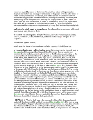 concerned in, and by reason of the terror which that had raised in the people; the
Assyrian may be here put for any powerful enemy of the people of God in later times; or
Satan, and his principalities and powers, even all the powers of darkness Christ our
peacemaker engaged with, at the time he made peace by his sufferings and death; and
perhaps may chiefly design the Turk, the Gog and Magog of Ezekiel, as Mr. Mede (z)
thinks, that will enter into the land of Judea, in order to take it out of the hands of the
Jews, who will be possessed of it upon their conversion to Christ; but he by his
instruments will secure to them the possession of it, and their peace and prosperity in it:
and when he shall tread in our palaces; the palaces of our princes, and nobles, and
great men, at least attempt to do it:
then shall we raise against him; the Assyrian, or whatsoever enemy is meant by
him: or, "with him", that is, the Messiah, as Kimchi and others (a) interpret it. The
Targum is,
"then will we appoint over us;''
which sense the above writer wonders at, as being contrary to the Hebrew text:
seven shepherds, and eight principal men; that is, many, as the phrase is used in
Ecc_11:2; to which passage Aben Ezra and Kimchi refer us; these are, as the last
mentioned writer and others say (b), the princes of the Messiah; and, according to the
ancient (c) Jewish Rabbins, the seven shepherds are particularly these, David in the
midst, Adam, Seth, Methuselah, on his right hand (Kimchi has it, Seth, Enoch, and
Methuselah), and Abraham, Jacob, and Moses, on his left hand; and the eight principal
men are, Jesse, Saul, Samuel, Amos, Zephaniah, Zedekiah (in Kimchi and Rabbot it is
Hezekiah), Elijah, and the Messiah; but, as Aben Ezra, not fifteen persons are designed,
at most but eight, according to this form of speech in Pro_30:15; &c. Calmet (d) takes
those seven or eight shepherds to he the seven princes confederate with Darius the son
of Hystaspes, who killed Smerdis the Magian, who had possessed himself of the empire
of the Persians, after the death of Cambyses; but Smerdis was not an Assyrian, nor is the
kingdom of Persia here meant, but the land of Judea; and the prophecy respects the
times of the Messiah, who should appear there, and where would be raised up men to
support his interest: and if conjecture may be allowed, as this may be understood of the
apostles and first preachers of the Gospel, the princes of the Messiah, who were raised
up, at the prayer and request of the church, to oppose Satan and his emissaries, in the
first times of the Gospel; by these may be meant the writers of the New Testament, the
four evangelists, Matthew, Mark, Luke, and John, and the Apostles Peter, James, and
Jude, which make the seven shepherds; and if you add to these the Apostle Paul, they
will make eight principal men; or rather I should think the seven angels are pointed at,
that shall pour out the last plagues on the antichristian states; to which, if another angel
is added, that will proclaim the fall of Babylon, the same number will be made up; see
Rev_16:1; and who will assist the Jews against the Turks, when they shall attempt to
dispossess them of their land, they shall again inherit.
HE RY 5-6, "That he shall secure the peace and welfare of his church and people
against all the attempts of his and their enemies (Mic_5:5, Mic_5:6): This man, as king
and ruler, shall be the peace when the Assyrians shall come into our land. This refers to
the deliverance of Hezekiah and his kingdom from the power of Sennacherib, who
invaded them, in the type; but, under the shadow of that, it is a promise of the safety of
 