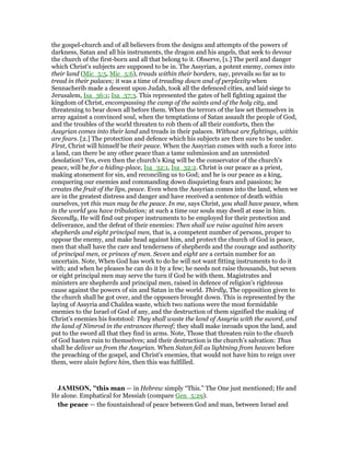 the gospel-church and of all believers from the designs and attempts of the powers of
darkness, Satan and all his instruments, the dragon and his angels, that seek to devour
the church of the first-born and all that belong to it. Observe, [1.] The peril and danger
which Christ's subjects are supposed to be in. The Assyrian, a potent enemy, comes into
their land (Mic_5:5, Mic_5:6), treads within their borders, nay, prevails so far as to
tread in their palaces; it was a time of treading down and of perplexity when
Sennacherib made a descent upon Judah, took all the defenced cities, and laid siege to
Jerusalem, Isa_36:1; Isa_37:3. This represented the gates of hell fighting against the
kingdom of Christ, encompassing the camp of the saints and of the holy city, and
threatening to bear down all before them. When the terrors of the law set themselves in
array against a convinced soul, when the temptations of Satan assault the people of God,
and the troubles of the world threaten to rob them of all their comforts, then the
Assyrian comes into their land and treads in their palaces. Without are fightings, within
are fears. [2.] The protection and defence which his subjects are then sure to be under.
First, Christ will himself be their peace. When the Assyrian comes with such a force into
a land, can there be any other peace than a tame submission and an unresisted
desolation? Yes, even then the church's King will be the conservator of the church's
peace, will be for a hiding-place, Isa_32:1, Isa_32:2. Christ is our peace as a priest,
making atonement for sin, and reconciling us to God; and he is our peace as a king,
conquering our enemies and commanding down disquieting fears and passions; he
creates the fruit of the lips, peace. Even when the Assyrian comes into the land, when we
are in the greatest distress and danger and have received a sentence of death within
ourselves, yet this man may be the peace. In me, says Christ, you shall have peace, when
in the world you have tribulation; at such a time our souls may dwell at ease in him.
Secondly, He will find out proper instruments to be employed for their protection and
deliverance, and the defeat of their enemies: Then shall we raise against him seven
shepherds and eight principal men, that is, a competent number of persons, proper to
oppose the enemy, and make head against him, and protect the church of God in peace,
men that shall have the care and tenderness of shepherds and the courage and authority
of principal men, or princes of men. Seven and eight are a certain number for an
uncertain. Note, When God has work to do he will not want fitting instruments to do it
with; and when he pleases he can do it by a few; he needs not raise thousands, but seven
or eight principal men may serve the turn if God be with them. Magistrates and
ministers are shepherds and principal men, raised in defence of religion's righteous
cause against the powers of sin and Satan in the world. Thirdly, The opposition given to
the church shall be got over, and the opposers brought down. This is represented by the
laying of Assyria and Chaldea waste, which two nations were the most formidable
enemies to the Israel of God of any, and the destruction of them signified the making of
Christ's enemies his footstool: They shall waste the land of Assyria with the sword, and
the land of Nimrod in the entrances thereof; they shall make inroads upon the land, and
put to the sword all that they find in arms. Note, Those that threaten ruin to the church
of God hasten ruin to themselves; and their destruction is the church's salvation: Thus
shall he deliver us from the Assyrian. When Satan fell as lightning from heaven before
the preaching of the gospel, and Christ's enemies, that would not have him to reign over
them, were slain before him, then this was fulfilled.
JAMISO , "this man — in Hebrew simply “This.” The One just mentioned; He and
He alone. Emphatical for Messiah (compare Gen_5:29).
the peace — the fountainhead of peace between God and man, between Israel and
 