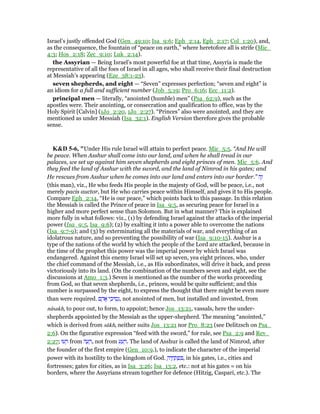 Israel’s justly offended God (Gen_49:10; Isa_9:6; Eph_2:14, Eph_2:17; Col_1:20), and,
as the consequence, the fountain of “peace on earth,” where heretofore all is strife (Mic_
4:3; Hos_2:18; Zec_9:10; Luk_2:14).
the Assyrian — Being Israel’s most powerful foe at that time, Assyria is made the
representative of all the foes of Israel in all ages, who shall receive their final destruction
at Messiah’s appearing (Eze_38:1-23).
seven shepherds, and eight — “Seven” expresses perfection; “seven and eight” is
an idiom for a full and sufficient number (Job_5:19; Pro_6:16; Ecc_11:2).
principal men — literally, “anointed (humble) men” (Psa_62:9), such as the
apostles were. Their anointing, or consecration and qualification to office, was by the
Holy Spirit [Calvin] (1Jo_2:20, 1Jo_2:27). “Princes” also were anointed, and they are
mentioned as under Messiah (Isa_32:1). English Version therefore gives the probable
sense.
K&D 5-6, "Under His rule Israel will attain to perfect peace. Mic_5:5. “And He will
be peace. When Asshur shall come into our land, and when he shall tread in our
palaces, we set up against him seven shepherds and eight princes of men. Mic_5:6. And
they feed the land of Asshur with the sword, and the land of Nimrod in his gates; and
He rescues from Asshur when he comes into our land and enters into our border.” ‫ה‬ֶ‫ז‬
(this man), viz., He who feeds His people in the majesty of God, will be peace, i.e., not
merely pacis auctor, but He who carries peace within Himself, and gives it to His people.
Compare Eph_2:14, “He is our peace,” which points back to this passage. In this relation
the Messiah is called the Prince of peace in Isa_9:5, as securing peace for Israel in a
higher and more perfect sense than Solomon. But in what manner? This is explained
more fully in what follows: viz., (1) by defending Israel against the attacks of the imperial
power (Isa_9:5, Isa_9:6); (2) by exalting it into a power able to overcome the nations
(Isa_9:7-9); and (3) by exterminating all the materials of war, and everything of an
idolatrous nature, and so preventing the possibility of war (Isa_9:10-15). Asshur is a
type of the nations of the world by which the people of the Lord are attacked, because in
the time of the prophet this power was the imperial power by which Israel was
endangered. Against this enemy Israel will set up seven, yea eight princes, who, under
the chief command of the Messiah, i.e., as His subordinates, will drive it back, and press
victoriously into its land. (On the combination of the numbers seven and eight, see the
discussions at Amo_1:3.) Seven is mentioned as the number of the works proceeding
from God, so that seven shepherds, i.e., princes, would be quite sufficient; and this
number is surpassed by the eight, to express the thought that there might be even more
than were required. ‫ם‬ ָ‫ד‬ፎ ‫י‬ ֵ‫יכ‬ ִ‫ס‬ְ‫,נ‬ not anointed of men, but installed and invested, from
nâsakh, to pour out, to form, to appoint; hence Jos_13:21, vassals, here the under-
shepherds appointed by the Messiah as the upper-shepherd. The meaning “anointed,”
which is derived from sūkh, neither suits Jos_13:21 nor Pro_8:23 (see Delitzsch on Psa_
2:6). On the figurative expression “feed with the sword,” for rule, see Psa_2:9 and Rev_
2:27; ‫עוּ‬ ָ‫ר‬ from ‫ה‬ ָ‫ע‬ ָ‫,ר‬ not from ‫ע‬ ַ‫ע‬ ָ‫.ר‬ The land of Asshur is called the land of Nimrod, after
the founder of the first empire (Gen_10:9.), to indicate the character of the imperial
power with its hostility to the kingdom of God. ָ‫יה‬ ֶ‫ח‬ ָ‫ת‬ ְ‫פ‬ ִ , in his gates, i.e., cities and
fortresses; gates for cities, as in Isa_3:26; Isa_13:2, etc.: not at his gates = on his
borders, where the Assyrians stream together for defence (Hitzig, Caspari, etc.). The
 