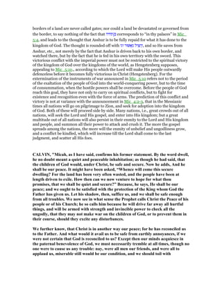 borders of a land are never called gates; nor could a land be devastated or governed from
the border, to say nothing of the fact that ‫ב‬]‫תחיה‬ corresponds to “in thy palaces” in Mic_
5:4, and leads to the thought that Asshur is to be fully repaid for what it has done to the
kingdom of God. The thought is rounded off with ‫וגו‬ ‫וּר‬ ፍ ֵ‫מ‬ ‫יל‬ ִ ִ‫ה‬ְ‫,ו‬ and so He saves from
Asshur, etc., not merely by the fact that Asshur is driven back to his own border, and
watched there, but by the fact that he is fed in his own territory with the sword. This
victorious conflict with the imperial power must not be restricted to the spiritual victory
of the kingdom of God over the kingdoms of the world, as Hengstenberg supposes,
appealing to Mic_5:10., according to which the Lord will make His people outwardly
defenceless before it becomes fully victorious in Christ (Hengstenberg). For the
extermination of the instruments of war announced in Mic_5:10 refers not to the period
of the exaltation of the people of God into the world-conquering power, but to the time
of consummation, when the hostile powers shall be overcome. Before the people of God
reach this goal, they have not only to carry on spiritual conflicts, but to fight for
existence and recognition even with the force of arms. The prediction of this conflict and
victory is not at variance with the announcement in Mic_4:2-3, that in the Messianic
times all nations will go on pilgrimage to Zion, and seek for adoption into the kingdom
of God. Both of these will proceed side by side. Many nations, i.e., great crowds out of all
nations, will seek the Lord and His gospel, and enter into His kingdom; but a great
multitude out of all nations will also persist in their enmity to the Lord and His kingdom
and people, and summon all their power to attack and crush it. The more the gospel
spreads among the nations, the more will the enmity of unbelief and ungodliness grow,
and a conflict be kindled, which will increase till the Lord shall come to the last
judgment, and scatter all His foes.
CALVI , "Micah, as I have said, confirms his former statement. By the word dwell,
he no doubt meant a quiet and peaceable inhabitation; as though he had said, that
the children of God would, under Christ, be safe and secure. ow he adds, And he
shall be our peace. It might have been asked, “Whence will come this secure
dwelling? For the land has been very often wasted, and the people have been at
length driven to exile. How then can we now venture to hope for what thou
promises, that we shall be quiet and secure?” Because, he says, He shall be our
peace; and we ought to be satisfied with the protection of the King whom God the
Father has given us. Let his shadow, then, suffice us, and we shall be safe enough
from all troubles. We now see in what sense the Prophet calls Christ the Peace of his
people or of his Church; he so calls him because he will drive far away all hurtful
things, and will be armed with strength and invincible power to check all the
ungodly, that they may not make war on the children of God, or to prevent them in
their course, should they excite any disturbances.
We further know, that Christ is in another way our peace; for he has reconciled us
to the Father. And what would it avail us to be safe from earthly annoyances, if we
were not certain that God is reconciled to us? Except then our minds acquiesce in
the paternal benevolence of God, we must necessarily tremble at all times, though no
one were to cause us any trouble: nay, were all men our friends, and were all to
applaud us, miserable still would be our condition, and we should toil with
 