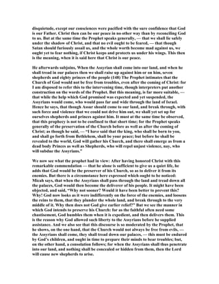 disquietude, except our consciences were pacified with the sure confidence that God
is our Father. Christ then can be our peace in no other way than by reconciling God
to us. But at the same time the Prophet speaks generally, — that we shall lie safely
under the shadow of Christ, and that no evil ought to be feared, — that though
Satan should furiously assail us, and the whole worth become mad against us, we
ought yet to fear nothing, if Christ keeps and protects us under his wings. This then
is the meaning, when it is said here that Christ is our peace.
He afterwards subjoins, When the Assyrian shall come into our land, and when he
shall tread in our palaces then we shall raise up against him or on him, seven
shepherds and eighty princes of the people (148) The Prophet intimates that the
Church of God would not be free from troubles, even after the coming of Christ: for
I am disposed to refer this to the intervening time, though interpreters put another
construction on the words of the Prophet. But this meaning, is far more suitable, —
that while the help which God promised was expected and yet suspended, the
Assyrians would come, who would pass far and wide through the land of Israel.
Hence he says, that though Assur should come to our land, and break through, with
such force and violence that we could not drive him out, we shall yet set up for
ourselves shepherds and princes against him. It must at the same time be observed,
that this prophecy is not to be confined to that short time; for the Prophet speaks
generally of the preservation of the Church before as well as after the coming of
Christ; as though he said, — “I have said that the king, who shall be born to you,
and shall go forth from Bethlehem, shall be your peace; but before he shall be
revealed to the world, God will gather his Church, and there shall emerge as from a
dead body Princes as well as Shepherds, who will repel unjust violence, nay, who
will subdue the Assyrians.”
We now see what the prophet had in view: After having honored Christ with this
remarkable commendation — that he alone is sufficient to give us a quiet life, he
adds that God would be the preserver of his Church, so as to deliver it from its
enemies. But there is a circumstance here expressed which ought to be noticed:
Micah says, that when the Assyrians shall pass through the land and tread down all
the palaces, God would then become the deliverer of his people. It might have been
objected, and said, “Why not sooner? Would it have been better to prevent this?
Why! God now looks as it were indifferently on the force of the enemies, and loosens
the reins to them, that they plunder the whole land, and break through to the very
middle of it. Why then does not God give earlier relief?” But we see the manner in
which God intends to preserve his Church: for as the faithful often need some
chastisement, God humbles them when it is expedient, and then delivers them. This
is the reason why God allowed such liberty to the Assyrians before he supplied
assistance. And we also see that this discourse is so moderated by the Prophet, that
he shows, on the one hand, that the Church would not always be free from evils, —
the Assyrians shall come, they shall tread down our palaces, — this must be endured
by God’s children, and ought in time to prepare their minds to bear troubles; but,
on the other hand, a consolation follows; for when the Assyrians shall thus penetrate
into our land, and nothing shall be concealed or hidden from them, then the Lord
will cause new shepherds to arise.
 