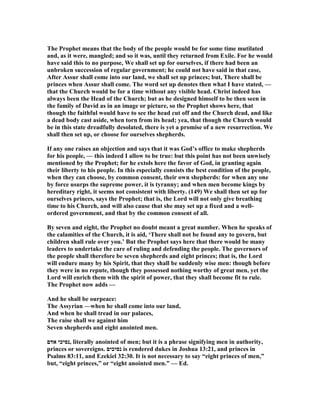 The Prophet means that the body of the people would be for some time mutilated
and, as it were, mangled; and so it was, until they returned from Exile. For he would
have said this to no purpose, We shall set up for ourselves, if there had been an
unbroken succession of regular government; he could not have said in that case,
After Assur shall come into our land, we shall set up princes; but, There shall be
princes when Assur shall come. The word set up denotes then what I have stated, —
that the Church would be for a time without any visible head. Christ indeed has
always been the Head of the Church; but as he designed himself to be then seen in
the family of David as in an image or picture, so the Prophet shows here, that
though the faithful would have to see the head cut off and the Church dead, and like
a dead body cast aside, when torn from its head; yea, that though the Church would
be in this state dreadfully desolated, there is yet a promise of a new resurrection. We
shall then set up, or choose for ourselves shepherds.
If any one raises an objection and says that it was God’s office to make shepherds
for his people, — this indeed I allow to be true: but this point has not been unwisely
mentioned by the Prophet; for he extols here the favor of God, in granting again
their liberty to his people. In this especially consists the best condition of the people,
when they can choose, by common consent, their own shepherds: for when any one
by force usurps the supreme power, it is tyranny; and when men become kings by
hereditary right, it seems not consistent with liberty. (149) We shall then set up for
ourselves princes, says the Prophet; that is, the Lord will not only give breathing
time to his Church, and will also cause that she may set up a fixed and a well-
ordered government, and that by the common consent of all.
By seven and eight, the Prophet no doubt meant a great number. When he speaks of
the calamities of the Church, it is aid, ‘There shall not be found any to govern, but
children shall rule over you.’ But the Prophet says here that there would be many
leaders to undertake the care of ruling and defending the people. The governors of
the people shall therefore be seven shepherds and eight princes; that is, the Lord
will endure many by his Spirit, that they shall be suddenly wise men: though before
they were in no repute, though they possessed nothing worthy of great men, yet the
Lord will enrich them with the spirit of power, that they shall become fit to rule.
The Prophet now adds —
And he shall be ourpeace:
The Assyrian —when he shall come into our land,
And when he shall tread in our palaces,
The raise shall we against him
Seven shepherds and eight anointed men.
‫אדם‬ ‫,נסיכי‬ literally anointed of men; but it is a phrase signifying men in authority,
princes or sovereigns. ‫נסיכים‬ is rendered dukes in Joshua 13:21, and princes in
Psalms 83:11, and Ezekiel 32:30. It is not necessary to say “eight princes of men,”
but, “eight princes,” or “eight anointed men.” — Ed.
 