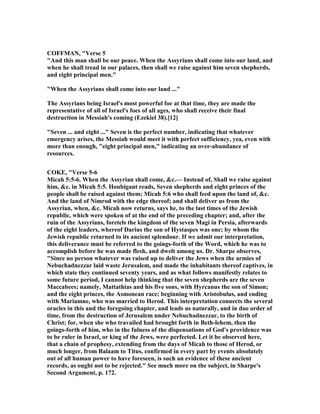 COFFMA , "Verse 5
"And this man shall be our peace. When the Assyrians shall come into our land, and
when he shall tread in our palaces, then shall we raise against him seven shepherds,
and eight principal men."
"When the Assyrians shall come into our land ..."
The Assyrians being Israel's most powerful foe at that time, they are made the
representative of all of Israel's foes of all ages, who shall receive their final
destruction in Messiah's coming (Ezekiel 38).[12]
"Seven ... and eight ..." Seven is the perfect number, indicating that whatever
emergency arises, the Messiah would meet it with perfect sufficiency, yea, even with
more than enough, "eight principal men," indicating an over-abundance of
resources.
COKE, "Verse 5-6
Micah 5:5-6. When the Assyrian shall come, &c.— Instead of, Shall we raise against
him, &c. in Micah 5:5. Houbigant reads, Seven shepherds and eight princes of the
people shall be raised against them; Micah 5:6 who shall feed upon the land of, &c.
And the land of imrod with the edge thereof; and shall deliver us from the
Assyrian, when, &c. Micah now returns, says he, to the last times of the Jewish
republic, which were spoken of at the end of the preceding chapter; and, after the
ruin of the Assyrians, foretels the kingdom of the seven Magi in Persia, afterwards
of the eight leaders, whereof Darius the son of Hystaspes was one; by whom the
Jewish republic returned to its ancient splendour. If we admit our interpretation,
this deliverance must be referred to the goings-forth of the Word, which he was to
accomplish before he was made flesh, and dwelt among us. Dr. Sharpe observes,
"Since no person whatever was raised up to deliver the Jews when the armies of
ebuchadnezzar laid waste Jerusalem, and made the inhabitants thereof captives, in
which state they continued seventy years, and as what follows manifestly relates to
some future period, I cannot help thinking that the seven shepherds are the seven
Maccabees; namely, Mattathias and his five sons, with Hyrcanus the son of Simon;
and the eight princes, the Asmonean race; beginning with Aristobulus, and ending
with Mariamne, who was married to Herod. This interpretation connects the several
oracles in this and the foregoing chapter, and leads us naturally, and in due order of
time, from the destruction of Jerusalem under ebuchadnezzar, to the birth of
Christ; for, when she who travailed had brought forth in Beth-lehem, then the
goings-forth of him, who in the fulness of the dispensations of God's providence was
to be ruler in Israel, or king of the Jews, were perfected. Let it be observed here,
that a chain of prophesy, extending from the days of Micah to those of Herod, or
much longer, from Balaam to Titus, confirmed in every part by events absolutely
out of all human power to have foreseen, is such an evidence of these ancient
records, as ought not to be rejected." See much more on the subject, in Sharpe's
Second Argument, p. 172.
 