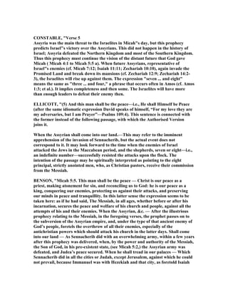 CO STABLE, "Verse 5
Assyria was the main threat to the Israelites in Micah"s day, but this prophecy
predicts Israel"s victory over the Assyrians. This did not happen in the history of
Israel; Assyria defeated the orthern Kingdom and most of the Southern Kingdom.
Thus this prophecy must continue the vision of the distant future that God gave
Micah ( Micah 4:1 to Micah 5:5 a). When future Assyrians, representative of
Israel"s enemies (cf. Micah 7:12; Isaiah 11:11; Zechariah 10:10), again invade the
Promised Land and break down its mansions (cf. Zechariah 12:9; Zechariah 14:2-
3), the Israelites will rise up against them. The expression "seven ... and eight"
means the same as "three ... and four," a phrase that occurs often in Amos (cf. Amos
1:3; et al.). It implies completeness and then some. The Israelites will have more
than enough leaders to defeat their enemy then.
ELLICOTT, "(5) And this man shall be the peace—i.e., He shall Himself be Peace
(after the same idiomatic expression David speaks of himself, “For my love they are
my adversaries, but I am Prayer”—Psalms 109:4). This sentence is connected with
the former instead of the following passage, with which the Authorised Version
joins it.
When the Assyrian shall come into our land.—This may refer to the imminent
apprehension of the invasion of Sennacherib, but the actual event does not
correspond to it. It may look forward to the time when the enemies of Israel
attacked the Jews in the Maccabean period, and the shepherds, seven or eight—i.e.,
an indefinite number—successfully resisted the attacks upon the flock. The
intention of the passage may be spiritually interpreted as pointing to the eight
principal, strictly anointed men, who, as Christian pastors, receive their commission
from the Messiah.
BE SO , "Micah 5:5. This man shall be the peace — Christ is our peace as a
priest, making atonement for sin, and reconciling us to God: he is our peace as a
king, conquering our enemies, protecting us against their attacks, and preserving
our minds in peace and tranquillity. In this latter sense the expression seems to be
taken here: as if he had said, The Messiah, in all ages, whether before or after his
incarnation, secures the peace and welfare of his church and people, against all the
attempts of his and their enemies. When the Assyrian, &c. — After the illustrious
prophecy relating to the Messiah, in the foregoing verses, the prophet passes on to
the subversion of the Assyrian empire, and, under the type of that ancient enemy of
God’s people, foretels the overthrow of all their enemies, especially of the
antichristian powers which should attack his church in the latter days. Shall come
into our land — As Sennacherib did with an overwhelming army, within a few years
after this prophecy was delivered, when, by the power and authority of the Messiah,
the Son of God, in his pre-existent state, (see Micah 5:2,) the Assyrian army was
defeated, and Judea’s peace secured. When he shall tread in our palaces — Which
Sennacherib did in all the cities or Judah, except Jerusalem, against which he could
not prevail, because Immanuel was with Hezekiah and that city, as foretold Isaiah
 