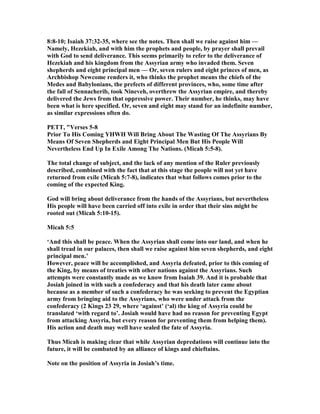 8:8-10; Isaiah 37:32-35, where see the notes. Then shall we raise against him —
amely, Hezekiah, and with him the prophets and people, by prayer shall prevail
with God to send deliverance. This seems primarily to refer to the deliverance of
Hezekiah and his kingdom from the Assyrian army who invaded them. Seven
shepherds and eight principal men — Or, seven rulers and eight princes of men, as
Archbishop ewcome renders it, who thinks the prophet means the chiefs of the
Medes and Babylonians, the prefects of different provinces, who, some time after
the fall of Sennacherib, took ineveh, overthrew the Assyrian empire, and thereby
delivered the Jews from that oppressive power. Their number, he thinks, may have
been what is here specified. Or, seven and eight may stand for an indefinite number,
as similar expressions often do.
PETT, "Verses 5-8
Prior To His Coming YHWH Will Bring About The Wasting Of The Assyrians By
Means Of Seven Shepherds and Eight Principal Men But His People Will
evertheless End Up In Exile Among The ations. (Micah 5:5-8).
The total change of subject, and the lack of any mention of the Ruler previously
described, combined with the fact that at this stage the people will not yet have
returned from exile (Micah 5:7-8), indicates that what follows comes prior to the
coming of the expected King.
God will bring about deliverance from the hands of the Assyrians, but nevertheless
His people will have been carried off into exile in order that their sins might be
rooted out (Micah 5:10-15).
Micah 5:5
‘And this shall be peace. When the Assyrian shall come into our land, and when he
shall tread in our palaces, then shall we raise against him seven shepherds, and eight
principal men.’
However, peace will be accomplished, and Assyria defeated, prior to this coming of
the King, by means of treaties with other nations against the Assyrians. Such
attempts were constantly made as we know from Isaiah 39. And it is probable that
Josiah joined in with such a confederacy and that his death later came about
because as a member of such a confederacy he was seeking to prevent the Egyptian
army from bringing aid to the Assyrians, who were under attack from the
confederacy (2 Kings 23 29, where ‘against’ (‘al) the king of Assyria could be
translated ‘with regard to’. Josiah would have had no reason for preventing Egypt
from attacking Assyria, but every reason for preventing them from helping them).
His action and death may well have sealed the fate of Assyria.
Thus Micah is making clear that while Assyrian depredations will continue into the
future, it will be combated by an alliance of kings and chieftains.
ote on the position of Assyria in Josiah’s time.
 