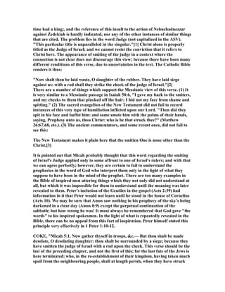 time had a king;, and the reference of this insult to the action of ebuchadnezzar
against Zedekiah is hardly indicated, nor any of the other instances of similar things
that are cited. The problem lies in the word Judge (not capitalized in the ASV).
"This particular title is unparalleled in the singular."[1] Christ alone is properly
titled as the Judge of Israel; and we cannot resist the conviction that it refers to
Christ here. The appearance of smiting of the judge in a context where the
connection is not clear does not discourage this view; because there have been many
different renditions of this verse, due to uncertainties in the text. The Catholic Bible
renders it thus:
" ow shalt thou be laid waste, O daughter of the robber. They have laid siege
against us: with a rod shall they strike the cheek of the judge of Israel."[2]
There are a number of things which support the Messianic view of this verse. (1) It
is very similar to a Messianic passage in Isaiah 50:6, "I gave my back to the smiters,
and my cheeks to them that plucked off the hair; I hid not my face from shame and
spitting." (2) The sacred evangelists of the ew Testament did not fail to record
instances of this very type of humiliation inflicted upon our Lord. "Then did they
spit in his face and buffet him: and some smote him with the palms of their hands,
saying, Prophesy unto us, thou Christ: who is he that struck thee?" (Matthew
26:67,68, etc.). (3) The ancient commentators, and some recent ones, did not fail to
see this:
The ew Testament makes it plain here that the smitten One is none other than the
Christ.[3]
It is pointed out that Micah probably thought that this word regarding the smiting
of Israel's Judge applied only to some affront to one of Israel's rulers; and with that
we can agree perfectly; however, they are certain to fail to understand the
prophecies in the word of God who interpret them only in the light of what they
suppose to have been in the mind of the prophet. There are too many examples in
the Bible of inspired men uttering things which they not only did not understand at
all, but which it was impossible for them to understand until the meaning was later
revealed to them. Peter's inclusion of the Gentiles in the gospel (Acts 2:39) had
information in it that Peter would not learn until he stood in the house of Cornelius
(Acts 10). We may be sure that Amos saw nothing in his prophecy of the sky's being
darkened in a clear day (Amos 8:9) except the perpetual continuation of the
sabbath; but how wrong he was! It must always be remembered that God gave "the
words" to his inspired spokesmen. In the light of what is repeatedly revealed in the
Bible, there can be no appeal from this fact of inspiration. Peter himself stated this
principle very effectively in 1 Peter 1:10-12.
COKE, "Micah 5:1. ow gather thyself in troops, &c.— But thou shalt be made
desolate, O desolating daughter: thou shalt be surrounded by a siege; because they
have smitten the judge of Israel with a rod upon the cheek. This verse should be the
last of the preceding chapter, and not the first of this; for the last fate of the Jews is
here terminated; who, in the re-establishment of their kingdom, having taken much
spoil from the neighbouring people, shall at length perish, when they have struck
 