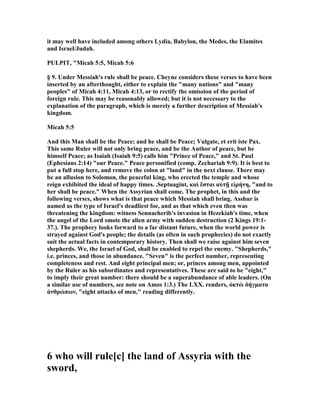 it may well have included among others Lydia, Babylon, the Medes, the Elamites
and Israel/Judah.
PULPIT, "Micah 5:5, Micah 5:6
§ 9. Under Messiah's rule shall be peace. Cheyne considers these verses to have been
inserted by an afterthought, either to explain the "many nations" and "many
peoples" of Micah 4:11, Micah 4:13, or to rectify the omission of the period of
foreign rule. This may be reasonably allowed; but it is not necessary to the
explanation of the paragraph, which is merely a further description of Messiah's
kingdom.
Micah 5:5
And this Man shall be the Peace; and he shall be Peace; Vulgate, et erit iste Pax.
This same Ruler will not only bring peace, and be the Author of peace, but be
himself Peace; as Isaiah (Isaiah 9:5) calls him "Prince of Peace," and St. Paul
(Ephesians 2:14) "our Peace." Peace personified (comp. Zechariah 9:9). It is best to
put a full stop here, and remove the colon at "land" in the next clause. There may
be an allusion to Solomon, the peaceful king, who erected the temple and whose
reign exhibited the ideal of happy times. .Septuagint, καὶ ἔσται αὐτῇ εἰρήνη, "and to
her shall be peace." When the Assyrian shall come. The prophet, in this and the
following verses, shows what is that peace which Messiah shall bring. Asshur is
named as the type of Israel's deadliest foe, and as that which even then was
threatening the kingdom: witness Sennaeherib's invasion in Hezekiah's time, when
the angel of the Lord smote the alien army with sudden destruction (2 Kings 19:1-
37.). The prophecy looks forward to a far distant future, when the world power is
strayed against God's people; the details (as often in such prophecies) do not exactly
suit the actual facts in contemporary history. Then shall we raise against him seven
shepherds. We, the Israel of God, shall be enabled to repel the enemy. "Shepherds,"
i.e. princes, and those in abundance. "Seven" is the perfect number, representing
completeness and rest. And eight principal men; or, princes among men, appointed
by the Ruler as his subordinates and representatives. These are said to be "eight,"
to imply their great number: there should be a superabundance of able leaders. (On
a similar use of numbers, see note on Amos 1:3.) The LXX. renders, ὀκτὼ δήγµατα
ἀνθρώπων, "eight attacks of men," reading differently.
6 who will rule[c] the land of Assyria with the
sword,
 
