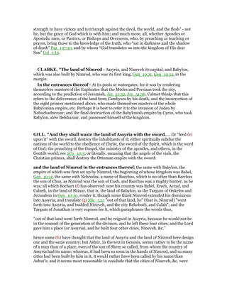 strength to have victory and to triumph against the devil, the world, and the flesh” - not
he, but the grace of God which is with him; and much more, all, whether Apostles or
Apostolic men, or Pastors, or Bishops and Overseers, who, by preaching or teaching or
prayer, bring those to the knowledge of the truth, who “sat in darkness and the shadow
of death” Psa_107:10, and by whom “God translates us into the kingdom of His dear
Son” Col_1:13.
CLARKE, "The land of Nimrod - Assyria, and Nineveh its capital; and Babylon,
which was also built by Nimrod, who was its first king, Gen_10:11, Gen_10:12, in the
margin.
In the entrances thereof - At its posts or watergates; for it was by rendering
themselves masters of the Euphrates that the Medes and Persians took the city,
according to the prediction of Jeremiah, Jer_51:32, Jer_51:36. Calmet thinks that this
refers to the deliverance of the land from Cambyses by his death, and the insurrection of
the eight princes mentioned above, who made themselves masters of the whole
Babylonian empire, etc. Perhaps it is best to refer it to the invasion of Judea by
Nebuchadnezzar; and the final destruction of the Babylonish empire by Cyrus, who took
Babylon, slew Belshazzar, and possessed himself of the kingdom.
GILL, "And they shall waste the land of Assyria with the sword,.... Or "feed (e)
upon it" with the sword, destroy the inhabitants of it; either spiritually subdue the
nations of the world to the obedience of Christ, the sword of the Spirit, which is the word
of God; the preaching of the Gospel, the ministry of the apostles, and others, in the
Gentile world; see 2Co_10:3; or literally, meaning that the angels of the vials, the
Christian princes, shall destroy the Ottoman empire with the sword:
and the land of Nimrod in the entrances thereof; the same with Babylon, the
empire of which was first set up by Nimrod, the beginning of whose kingdom was Babel,
Gen_10:11; the same with Nebrodas, a name of Bacchus, which is no other than Barchus
the son of Chus, as Nimrod was the son of Cush, and Bacchus was a mighty hunter, as he
was; all which Bochart (f) has observed: now his country was Babel, Erech, Accad, and
Calneh, in the land of Shinar, that is, the land of Babylon, as the Targum of Onkelos and
Jerusalem in Gen_10:10, render it; though some think Nimrod extended his dominions
into Assyria; and translate (g) Mic_5:11 "out of that land, he" (that is, Nimrod) "went
forth into Assyria, and builded Nineveh, and the city Rehoboth, and Calah"; and the
Targum of Jonathan is very express for it, which paraphrases the words thus,
"out of that land went forth Nimrod, and he reigned in Assyria, because he would not be
in the counsel of the generation of the division, and he left these four cities; and the Lord
gave him a place (or Assyria), and he built four other cities, Nineveh, &c.''
hence some (h) have thought that the land of Assyria and the land of Nimrod here design
one and the same country; but Ashur, in the text in Genesis, seems rather to be the name
of a man than of a place, even of the son of Shem so called, from whom the country of
Assyria had its name; whereas, if had been so soon in the hands of Nimrod, and so many
cities had been built by him in it, it would rather have been called by his name than
Ashur's; and it seems most reasonable to conclude that the cities of Nineveh, &c. were
 