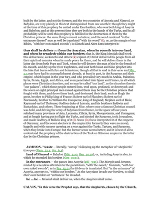 built by the latter, and not the former; and the two countries of Assyria and Nimrod, or
Babylon, are very plainly in this text distinguished from one another; though they might
at the time of this prophecy be united under Esarhaddon, who was both king of Assyria
and Babylon; and at this present time they are both in the hands of the Turks, and in all
probability will be until this prophecy is fulfilled in the destruction of them by the
Christian princes: the same thing is meant as before; and the word rendered "in the
entrances thereof" may as well be translated "with its sword" (i); or, as the margin of our
Bibles, "with her own naked swords"; so Kimchi and Aben Ezra interpret it:
thus shall he deliver us from the Assyrian, when he cometh into our land,
and when he treadeth within our borders; that is, the King Messiah shall work
this deliverance, as Kimchi and others (k) explain it; Christ delivered his people from all
their spiritual enemies when he made peace for them; and he will deliver them in the
latter day from both Pope and Turk, when he will destroy the man of sin by the breath of
his mouth, and dry up the river Euphrates, and cast both beast and false prophet into
the lake that burns with fire and brimstone; though all that is said in this verse and Mic_
5:5 may have had its accomplishment already, at least in part, in the Saracens and their
empire, which begun in the year 623, and who prevailed very much in Arabia, Palestine,
Syria, Persia, Egypt, and Africa, and even penetrated into Spain and France, in all which
places were Christian churches; and so may be called "our land", as the churches therein
"our palaces", which these people entered into, trod upon, profaned, or destroyed; and
the seven or eight principal men raised against them may be the Christian princes that
fought with them, and drove them back, and destroyed their land; such as Hugh the
great, brother to Philip king of France; Robert earl of Flanders; Robert earl of
Normandy, brother to William the Conqueror, king of England; Stephen earl of Blois;
Raymund earl of Tholouse; Godfrey duke of Lorrain, and his brothers Baldwin and
Eustachius, and others. These beginning at Nice, where once a famous Christian council
was held, and driving the army of Solyman from thence, in the space off our years
subdued many provinces of Asia, Lycaonia, Cilicia, Syria, Mesopotamia, and Comagena;
and at length having put to flight the Turks, and ejected the Saracens, took Jerusalem,
and made Godfrey of Bullein king of it (l). Some (m) have interpreted it of the emperor
of Germany, and the seven electors in the empire (for formerly they were no more),
happily and with success carrying on a war against the Turks, Tartars, and Saracens,
when they broke into Europe; but the former sense seems better; and it is best of all to
understand the prophecy of the destruction of the Turk or Ottoman empire in the latter
day by the Christian princes.
JAMISO , "waste — literally, “eat up”: following up the metaphor of “shepherds”
(compare Num_22:4; Jer_6:3).
land of Nimrod — Babylon (Mic_4:10; Gen_10:10); or, including Assyria also, to
which he extended his borders (Gen_10:11).
in the entrances — the passes into Assyria (2Ki_3:21). The Margin and Jerome,
misled by a needless attention to the parallelism, “with the sword,” translate, “with her
own naked swords”; as in Psa_55:21 the Hebrew is translated. But “in the entrances” of
Assyria, answers to, “within our borders.” As the Assyrians invade our borders, so shall
their own borders or “entrances” be invaded.
he ... he — Messiah shall deliver us, when the Assyrian shall come.
CALVI , "In this verse the Prophet says, that the shepherds, chosen by the Church,
 