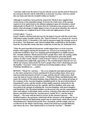 "And they shall waste the land of Assyria with the sword, and the land of imrod in
the entrances thereof: and he shall deliver us from the Assyrian, when he cometh
into our land, and when he treadeth within our border."
Although it would have been perfectly natural for Micah to have applied these
words merely to the immediate danger in Israel, the whole tenor of the passage
requires it to be understood as the ultimate judgment upon all wickedness, stated
climactically in Micah 5:15. o matter how far wickedness may progress and no
matter what advantages it might appear to have in any given situation, the scales of
eternal justice are weighted in favor of the truth and righteousness of God.
CO STABLE, "Verse 6
Israel"s leaders will then lead and care for the land of Assyria with the sword; they
will bring it under Israelite control. The "land of imrod" is a synonym for Assyria
(cf. Genesis 10:8-9; 1 Chronicles 1:10), and its entrances imply the strategic areas of
its territory. The Redeemer, and Yahweh behind Him, would deliver the Israelites
from the Assyrian-like enemy that they would face in that day (cf. Zechariah 14:3).
"Only the most hyperliteral interpreter would suggest that a revived Assyrian
Empire will reappear during the messianic era. Assyria is an archetype here. In
terms that would have been very inspiring and meaningful to an eighth-century
B.C. Israelite audience, Micah assured God"s people that a time was coming, unlike
their own day, when they would no longer be threatened by powerful, hostile
nations. In other words, Micah"s vision of Israel"s future is contextualized so that
his contemporaries might fully appreciate it. The essential point is that the new era
will be one of peace and security for God"s people where God"s ideal king prevents
the lionlike "Assyrians" of the world from terrorizing helpless sheep." [ ote:
Chisholm, Handbook on . . ., p424.]
BE SO , "Micah 5:6. And they — The seven shepherds and eight principal men;
or, the rulers and princes of men, mentioned in the preceding clause; those great
and successful instruments of God’s revenge, and his church’s deliverance, shall
waste the land of Assyria with the sword — Which the Medes and Babylonians did,
under the conduct of Merodach-baladan, king of Babylon, who, taking advantage of
the weakness of the Assyrian kingdom, humbled partly by the great destruction of
Sennacherib’s army, and the murder of that mighty monarch, and partly by the
civil wars which ensued between the regicides and Esar-haddon, took arms, and
succeeded in the attempt of subduing the Assyrian kingdom, with much slaughter
and bloodshed. This Merodach-baladan was the person who sent the congratulatory
letter and embassy to Hezekiah, lately cured by a miracle of his otherwise mortal
disease, and delivered from the Assyrian power, Isaiah 39:1-2. And the land of
imrod — The same with the land of Assyria. In the entrances thereof — The
fortified frontiers, the garrisons, which kept all the entrances of the kingdom. Or, by
the land of imrod, the Babylonish empire may be understood, which afterward by
ebuchadnezzar’s hand destroyed the Jews, Jerusalem, and the temple, and was
overthrown by the Medes and Persians, whom God raised up to punish Babylon,
and release the Jews. Thus shall he deliver us from the Assyrian — Whether
 