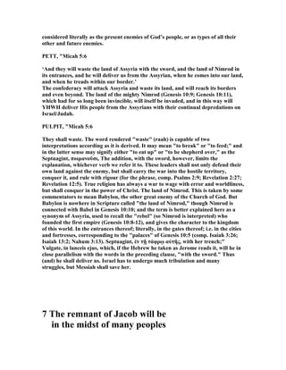 considered literally as the present enemies of God’s people, or as types of all their
other and future enemies.
PETT, "Micah 5:6
‘And they will waste the land of Assyria with the sword, and the land of imrod in
its entrances, and he will deliver us from the Assyrian, when he comes into our land,
and when he treads within our border.’
The confederacy will attack Assyria and waste its land, and will reach its borders
and even beyond. The land of the mighty imrod (Genesis 10:9; Genesis 10:11),
which had for so long been invincible, will itself be invaded, and in this way will
YHWH deliver His people from the Assyrians with their continual depredations on
Israel/Judah.
PULPIT, "Micah 5:6
They shall waste. The word rendered "waste" (raah) is capable of two
interpretations according as it is derived. It may mean "to break" or "to feed;" and
in the latter sense may signify either "to eat up" or "to be shepherd over," as the
Septuagint, ποιµανοῦσι, The addition, with the sword, however, limits the
explanation, whichever verb we refer it to. These leaders shall not only defend their
own land against the enemy, but shall carry the war into the hostile territory,
conquer it, and rule with rigour (for the phrase, comp. Psalms 2:9; Revelation 2:27;
Revelation 12:5). True religion has always a war to wage with error and worldliness,
but shall conquer in the power of Christ. The land of imrod. This is taken by some
commentators to mean Babylon, the other great enemy of the Church of God. But
Babylon is nowhere in Scripture called "the land of imrod," though imrod is
connected with Babel in Genesis 10:10; and the term is better explained here as a
synonym of Assyria, used to recall the "rebel" (so imrod is interpreted) who
founded the first empire (Genesis 10:8-12), and gives the character to the kingdom
of this world. In the entrances thereof; literally, in the gates thereof; i.e. in the cities
and fortresses, corresponding to the "palaces" of Genesis 10:5 (comp. Isaiah 3:26;
Isaiah 13:2; ahum 3:13). Septuagint, ἐν τῇ τάφρῳ αὐτῆς, with her trench;"
Vulgate, in lanceis ejus, which, if the Hebrew he taken as Jerome reads it, will he in
close parallelism with the words in the preceding clause, "with the sword." Thus
(and) he shall deliver us. Israel has to undergo much tribulation and many
struggles, but Messiah shall save her.
7 The remnant of Jacob will be
in the midst of many peoples
 