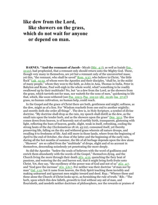 like dew from the Lord,
like showers on the grass,
which do not wait for anyone
or depend on man.
BAR ES. "And the remnant of Jacob - Micah (Mic_4:7), as well as Isaiah (Isa_
10:21), had prophesied, that a remnant only should return unto the Mighty God. These,
though very many in themselves, are yet but a remnant only of the unconverted mass;
yet this, “the remnant, who shall be saved” Rom_9:27, who believe in Christ, “the little
flock” Luk_12:32, of whom were the Apostles and their disciples, “shall be, in the midst
of many people,” whom they won to the faith, as John in Asia, Thomas in India, Peter in
Babylon and Rome, Paul well-nigh in the whole world, what? something to be readily
swallowed up by their multitude? No, but “as a dew from the Lord, as the showers from
the grass, which tarrieth not for man, nor waiteth for the sons of men,” quickening to life
that, which, like soon-withered (see Psa_102:5, Psa_102:12; 2Ki_19:26; Isa_37:27)
grass, no human cultivation, no human help, could reach.
In the Gospel and the grace of Christ there are both, gentleness and might; softness, as
the dew, might as of a lion. For “Wisdom reacheth from one end to another mightily;
and sweetly doth she order all things” . The dew is, in Holy Scripture, a symbol of divine
doctrine. “My doctrine shall drop as the rain, my speech shall distill as the dew, as the
small rain upon the tender herb, and as the showers upon the grass” Deu_32:2. The dew
comes down from heaven, is of heavenly not of earthly birth, transparent, glistening with
light, reflecting the hues of heaven, gentle, slight, weak in itself, refreshing, cooling the
strong heats of the day (Ecclesiasticus 18:16; 43:22), consumed itself, yet thereby
preserving life, falling on the dry and withered grass wherein all nature droops, and
recalling it to freshness of life. And still more in those lands, where from the beginning of
April to the end of October, the close of the latter and the beginning of the early rain,
during all the hot months of summer, the life of all herbage depends upon the dew alone
. “Showers” are so called from the “multitude” of drops, slight and of no account in
themselves, descending noiselessly yet penetrating the more deeply.
So did the Apostles “bedew the souls of believers with the word of godliness and
enrich them abundantly with the words of the Gospel,” themselves dying, and the
Church living the more through their death 2Co_4:12, quenching the fiery heat of
passions, and watering the dry and barren soil, that it might bring forth fruits unto
Christ. Yet, they say, “the excellency of the power was of God and not of us” 2Co_4:7.
and “God gave the increase” 1Co_3:6-7. For neither was their doctrine “of man nor by
man” Gal_1:12; but it came from heaven, the Holy Spirit teaching them invisibly and
making unlearned and ignorant men mighty inward and deed. Rup.: “Whence these and
these alone the Church of Christ looks up to, as furnishing the rule of truth.” Rib.: “The
herb, upon which this dew falleth, groweth to God without any aid of man, and
flourisheth, and needeth neither doctrines of philosophers, nor the rewards or praises of
 