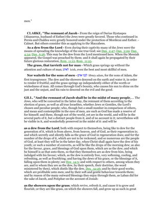 men.”
CLARKE, "The remnant of Jacob - From the reign of Darius Hystaspes
(Ahasuerus, husband of Esther) the Jews were greatly favored. Those who continued in
Persia and Chaldea were greatly honored under the protection of Mordecai and Esther. -
Calmet. But others consider this as applying to the Maccabees.
As a dew from the Lord - Even during their captivity many of the Jews were the
means of spreading the knowledge of the one true God; see Dan_2:47; Dan_3:29; Dan_
4:34; Dan_6:26. This may be the dew from the Lord mentioned here. When the Messiah
appeared, the Gospel was preached by them; and it shall again be propagated by their
future glorious restoration, Rom_11:12, Rom_11:25.
The grass, that tarrieth not for man - Which grass springs up without the
attention and culture of man; ‫לאיש‬ leish, even the best and most skillful of men.
Nor waiteth for the sons of men - ‫אדם‬ ‫לבני‬ libney adam, for the sons of Adam, the
first transgressor. The dew and the showers descend on the earth and water it, in order
to render it fruitful; and the grass springs up independently either of the worth or
wickedness of man. All comes through God’s bounty, who causes his sun to shine on the
just and the unjust, and his rain to descend on the evil and the good.
GILL, "And the remnant of Jacob shall be in the midst of many people,.... The
Jews, who will be converted in the latter day, the remnant of them according to the
election of grace, as well as all true Israelites, whether Jews or Gentiles, the Lord's
chosen and peculiar people; who, though but a small number in comparison of others,
and mean and contemptible in the eyes of men, are such as God has made a reserve of
for himself; and these, though not of the world, yet are in the world, and will be in the
several parts of it, but a distinct people from it, and of no account in it; nevertheless will
be visible in it, and wonderfully preserved in the midst of it: and will be
as a dew from the Lord; both with respect to themselves, being like to dew for the
generation of it, which is from above, from heaven, and of God, as their regeneration is;
and which secretly and silently falls as the grace of God in regeneration does; and for the
number of the drops of it, which are not to be reckoned; and so numerous are the people
of God, at least they will be in the latter day, when Christ shall again have the dew of his
youth; or such a number of converts, as will be like the drops of the morning dew; as also
for the favour, grace, and blessings of God upon them, which are as the dew; and which
he himself is as that unto them, so that they themselves are as dew from him, being
indulged with his favour; which, as the dew is entirely free, very softening, cooling, and
refreshing, as well as fructifying; and having the dews of his grace, or the blessings of it,
falling upon them in plenty; see Hos_14:5; and with respect to others, among whom they
are, and to whom they are as the dew, by their speech, their doctrine, the word
ministered by then), which distils like the dew, Deu_32:26; and by their good works,
which are profitable unto men; and by their soft and gentle behaviour towards them;
and by reason of the many outward blessings they enjoy through them, as Laban did for
the sake of Jacob, and Potiphar on the account of Josiah:
as the showers upon the grass; which revive, refresh it, and cause it to grow and
flourish; or they are like grass, on which the showers fall, and grow up as such in great
 