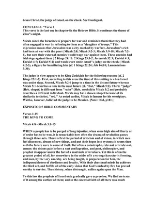 Jesus Christ, the judge of Israel, on the cheek. See Houbigant.
CO STABLE, "Verse 1
This verse is the last one in chapter4in the Hebrew Bible. It continues the theme of
Zion"s might.
Micah called the Israelites to prepare for war and reminded them that they had
often engaged in war by referring to them as a "daughter of troops." This
expression means that Jerusalem was a city marked by warfare. Jerusalem"s rich
had been at war with the poor ( Micah 2:8; Micah 3:2-3; Micah 3:9-10; Micah 7:2-
6), but now their external enemies would wage war against them. These enemies had
laid siege against them ( 2 Kings 24:10; 2 Kings 25:1-2; Jeremiah 52:5; Ezekiel 4:3;
Ezekiel 4:7; Ezekiel 5:2) and would even smite Israel"s judge on the cheek ( Micah
4:2-3), a figure for humiliating him (cf. 1 Kings 22:24; Job 16:10; Lamentations
3:30).
The judge in view appears to be King Zedekiah for the following reasons (cf. 2
Kings 25:1-7). First, according to this verse the time of this smiting is when Israel
was under siege. Second, Micah 5:2-6 jump to a time in the distant future whereas
Micah 5:1 describes a time in the near future (cf. "But," Micah 5:2). Third, "judge"
(Heb. shopet) is different from "ruler" (Heb. moshel) in Micah 5:2 and probably
describes a different individual. Micah may have chosen shopet because of its
similarity to shebet, "rod." As noted earlier, Micah is famous for his wordplays.
Waltke, however, believed the judge to be Messiah. [ ote: Ibid, p181.]
EXPOSITOR'S BIBLE COMME TARY
Verses 1-15
THE KI G TO COME
Micah 4:8 - Micah 5:1-15
WHE a people has to be purged of long injustice, when some high aim of liberty or
of order has to be won, it is remarkable how often the drama of revolution passes
through three acts. There is first the period of criticism and of vision, in which men
feel discontent, dream of new things, and put their hopes into systems: it seems then
as if-the future were to come of itself. But often a catastrophe, relevant or irrelevant,
ensues: the visions pale before a vast conflagration, and poet, philosopher, and
prophet disappear under the feet of a mad mob of wreckers. Yet this is often the
greatest period of all, for somewhere in the midst of it a strong character is forming,
and men, by the very anarchy, are being taught, in preparation for him, the
indispensableness of obedience and loyalty. With their chastened minds he achieves
the third act, and fulfills all of the early vision that God’s ordeal by fire has proved
worthy to survive. Thus history, when distraught, rallies again upon the Man.
To this law the prophets of Israel only gradually gave expression. We find no trace
of it among the earliest of them; and in the essential faith of all there was much
 