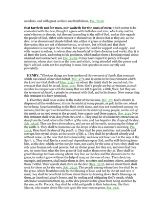 numbers, and with great verdure and fruitfulness, Psa_72:16;
that tarrieth not for man, nor waiteth for the sons of men; which seems to be
connected with the dew, though it agrees with both dew and rain, which stay not for
men's desires or deserts, but descend according to the will of God: and as this regards
the people of God, either with respect to themselves; it shows that as they are, as the
dew, or as showers and clouds full of rain, either of grace or doctrine compared
thereunto; they are not of themselves so, or of men, but of God; and that their
dependence is not upon the creature, but upon the Lord for support and supply:, and
with respect to others, to whom they are beneficial by their doctrine and works; that it is
all from the Lord, and owing to his goodness, which makes them a blessing round about
unasked and undeserved; see Eze_34:26. It may have respect to plenty of Gospel
ministers, whose doctrine is as the dew; and which, being attended with the power and
Spirit of God, waits not for anything in man, but operates at once secretly and
powerfully.
HE RY, "Glorious things are here spoken of the remnant of Jacob, that remnant
which was raised of her that halted (Mic_4:7), and it seems to be that remnant which
the Lord our God shall call (Joe_2:32), on whom the Spirit shall be poured out, the
remnant that shall be saved, Rom_9:27. Note, God's people are but a remnant, a small
number in comparison with the many that are left to perish, a little flock; but they are
the remnant of Jacob, a people in covenant with God, and in his favour. Now concerning
this remnant it is here promised,
I. That they shall be as a dew in the midst of the nations, Mic_5:7. God's church is
dispersed all the world over; it is in the midst of many people, as gold in the ore, wheat
in the heap. Israel according to the flesh dwelt alone, and was not numbered among the
nations; but the spiritual Israel lies scattered in the midst of many people, as the salt of
the earth, or as seed sown in the ground, here a grain and there a grain, Hos_2:23. Now
this remnant shall be as dew from the Lord. 1. They shall be of a heavenly extraction; as
dew from the Lord, who is the Father of the rain, and has begotten the drops of the dew,
Job_38:28. They are born from above, and are not of the earth, savouring the things of
the earth. 2. They shall be numerous as the drops of dew in a summer's morning. Psa_
110:3, Thou hast the dew of thy youth. 3. They shall be pure and clear, not muddy and
corrupt, but crystal drops, as the water of life. 4. They shall be produced silently and
without noise, as the dew that distils insensibly, we know not how; such is the way of the
Spirit. 5. They shall live in a continual dependence upon God, and be still deriving from
him, as the dew, which tarries not for man, not waits for the sons of men; they shall not
rely upon human aids and powers, but on divine grace, for they are, and own that they
are, no more than what the free grace of God makes them every day. 6. They shall be
great blessings to those among whom they live, as the dew and the showers are to the
grass, to make it grow without the help of man, or the sons of men. Their doctrine,
example, and prayers, shall make them as dew, to soften and moisten others, and make
them fruitful. Their speech shall distil as the dew (Deu_32:2), and all about them shall
wait for them as for the rain, Job_29:23. The people among whom they live shall be as
the grass, which flourishes only by the blessing of God, and not by the art and care of
man; they shall be beneficial to those about them by drawing down God's blessings on
them, as Jacob on Laban's house, and by cooling and mitigating God's wrath, which
otherwise would burn them up, as the dew preserves the grass from being scorched by
the sun; so Dr. Pocock; they shall be mild and gentle in their behaviour, like their
Master, who comes down like rain upon the new-mown grass, Psa_72:6.
 