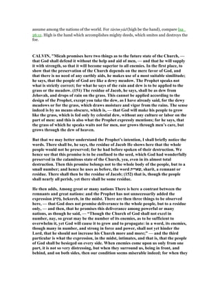 assume among the nations of the world. For târōm yâd (high be the hand), compare Isa_
26:11. High is the hand which accomplishes mighty deeds, which smites and destroys the
foe.
CALVI , "Micah promises here two things as to the future state of the Church, —
that God shall defend it without the help and aid of men, — and that he will supply
it with strength, so that it will become superior to all enemies. In the first place, to
show that the preservation of the Church depends on the mere favor of God, and
that there is no need of any earthly aids, he makes use of a most suitable similitude;
he says, that the people of God are like a dewy meadow. The Prophet speaks not
what is strictly correct; for what he says of the rain and dew is to be applied to the
grass or the meadow. (151) The residue of Jacob, he says, shall be as dew from
Jehovah, and drops of rain on the grass. This cannot be applied according to the
design of the Prophet, except you take the dew, as I have already said, for the dewy
meadows or for the grass, which draws moisture and vigor from the rains. The sense
indeed is by no means obscure, which is, — that God will make his people to grow
like the grass, which is fed only by celestial dew, without any culture or labor on the
part of men: and this is also what the Prophet expressly mentions; for he says, that
the grass of which he speaks waits not for men, nor grows through men’s care, but
grows through the dew of heaven.
But that we may better understand the Prophet’s intention, I shall briefly notice the
words. There shall be, he says, the residue of Jacob He shows here that the whole
people would not he preserved; for he had before spoken of their destruction. We
hence see that this promise is to be confined to the seed, which God had wonderfully
preserved in the calamitous state of the Church, yea, even in its almost total
destruction. Then this promise belongs not to the whole body of the people, but to a
small number; and hence he uses as before, the word ‫,שארית‬ sharit, a remnant or
residue. There shall then be the residue of Jacob; (152) that is, though the people
shall nearly all perish, yet there shall be some residue.
He then adds, Among great or many nations There is here a contrast between the
remnants and great nations: and the Prophet has not unnecessarily added the
expression ‫,בקרב‬ bekoreb, in the midst. There are then three things to be observed
here, — that God does not promise deliverance to the whole people, but to a residue
only, — and then, that he promises this deliverance among powerful or many
nations, as though he said, — “Though the Church of God shall not excel in
number, nay, so great may be the number of its enemies, as to be sufficient to
overwhelm it, yet God will cause it to grow and to propagate: in a word, its enemies,
though many in number, and strong in force and power, shall not yet hinder the
Lord, that he should not increase his Church more and more;” — and the third
particular is what the expression, in the midst, intimates, and that is, that the people
of God shall be besieged on every side. When enemies come upon us only from one
part, it is not so very distressing, but when they surround us, being in front, and
behind, and on both sides, then our condition seems miserable indeed; for when they
 