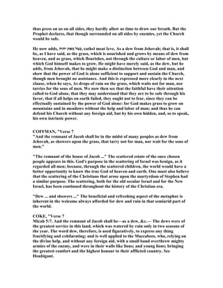 thus press on us on all sides, they hardly allow us time to draw our breath. But the
Prophet declares, that though surrounded on all sides by enemies, yet the Church
would be safe.
He now adds, ‫יהוה‬ ‫מאת‬ ‫,כטל‬ cathel meat Ieve, As a dew from Jehovah; that is, it shall
be, as I have said, as the grass, which is nourished and grows by means of dew from
heaven, and as grass, which flourishes, not through the culture or labor of men, but
which God himself makes to grow. He might have merely said, as the dew, but he
adds, from Jehovah, that he might make a distinction between God and man, and
show that the power of God is alone sufficient to support and sustain the Church,
though men brought no assistance. And this is expressed more clearly in the next
clause, when he says, As drops of rain on the grass, which waits not for man, nor
tarries for the sons of men. We now then see that the faithful have their attention
called to God alone, that they may understand that they are to be safe through his
favor, that if all helps on earth failed, they ought not to fear, since they can be
effectually sustained by the power of God alone: for God makes grass to grow on
mountains and in meadows without the help and labor of man; and thus he can
defend his Church without any foreign aid, but by his own hidden, and, so to speak,
his own intrinsic power.
COFFMA , "Verse 7
"And the remnant of Jacob shall be in the midst of many peoples as dew from
Jehovah, as showers upon the grass, that tarry not for man, nor wait for the sons of
men."
"The remnant of the house of Jacob ..." The scattered estate of the once chosen
people appears in this. God's purpose in the scattering of Israel was benign, as it
regarded all men; because, through the scattered children, the world would have a
better opportunity to know the true God of heaven and earth. One must also believe
that the scattering of the Christians that arose upon the martyrdom of Stephen had
a similar purpose. The scattering, both for the old secular Israel and for the ew
Israel, has been continued throughout the history of the Christian era.
"Dew ... and showers ..." The beneficial and refreshing aspect of the metaphor is
inherent in the welcome always afforded for dew and rain in that semiarid part of
the world.
COKE, "Verse 7
Micah 5:7. And the remnant of Jacob shall be—as a dew, &c.— The dews were of
the greatest service in this land, which was watered by rain only in two seasons of
the year. The word dew, therefore, is used figuratively, to express any thing
fructifying and exhilarating; and is well applied to the Maccabees, who, relying on
the divine help, and without any foreign aid, with a small band overthrew mighty
armies of the enemy, and were in their walls like lions; and young lions; bringing
the greatest comfort and the highest honour to their afflicted country. See
Houbigant.
 