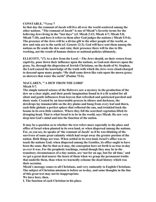 CO STABLE, "Verse 7
In that day the remnant of Jacob will live all over the world scattered among the
other nations. "The remnant of Jacob" is one of Micah"s favorite terms for the
believing Jews living in the "last days" (cf. Micah 2:12; Micah 4:7; Micah 5:8;
Micah 7:18), and here it refers to them after God judges the nations ( Micah 5:5-6).
The presence of the Jews will be a divine gift to the other people of the world, as
dew and rain are to the earth (cf. Genesis 12:3). God will have sent them among the
nations as He sends the dew and rain; their presence there will be due to His
working, not the result of human choices or national policies ultimately.
ELLICOTT, "(7) As a dew from the Lord.—The Jews should, on their return from
captivity, pour down their influence upon the nations, as God-sent showers upon the
grass. So, through the dispersion of Jewish Christians, on the death of St. Stephen,
the Lord caused the knowledge of the truth with which the Jews were cloud-charged
to descend upon many people: “He shall come down like rain upon the mown grass;
as showers that water the earth” (Psalms 72:6).
MACLARE , "‘A DEW FROM THE LORD’
Micah 5:7.
The simple natural science of the Hebrews saw a mystery in the production of the
dew on a clear night, and their poetic imagination found in it a fit symbol for all
silent and gentle influences from heaven that refreshed and quickened parched and
dusty souls. Created by an inscrutable process in silence and darkness, the
dewdrops lay innumerable on the dry plains and hung from every leaf and thorn,
each little globule a perfect sphere that reflected the sun, and twinkled back the
beams in its own little rainbow. Where they fell the scorched vegetation lifted its
drooping head. That is what Israel is to be in the world, says Micah. He saw very
deep into God’s mind and into the function of the nation.
It may be a question as to whether the text refers more especially to the place and
office of Israel when planted in its own land, or when dispersed among the nations.
For, as you see, he speaks of ‘the remnant of Jacob’ as if he was thinking of the
survivors of some great calamity which had swept away the greater portion of the
nation. Both things are true. When settled in its own land, Israel’s office was to
teach the nations God; when dispersed among the Gentiles, its office ought to have
been the same. But be that as it may, the conception here set forth is as true to-day
as ever it was. For the prophetic teachings, rooted though they may be in the
transitory circumstances of a tiny nation, are ‘not for an age, but for all time,’ and
we get a great deal nearer the heart of them when we grasp the permanent truths
that underlie them, than when we learnedly exhume the dead history which was
their occasion.
Micah’s message comes to all Christians, and very eminently to English Christians.
The subject of Christian missions is before us to-day, and some thoughts in the line
of this great text may not be inappropriate.
We have here, then,
I. The function of each Christian in his place.
 