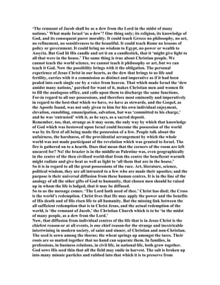 ‘The remnant of Jacob shall be as a dew from the Lord in the midst of many
nations.’ What made Israel ‘as a dew’? One thing only; its religion, its knowledge of
God, and its consequent purer morality. It could teach Greece no philosophy, no art,
no refinement, no sensitiveness to the beautiful. It could teach Rome no lessons of
policy or government. It could bring no wisdom to Egypt, no power or wealth to
Assyria. But God lit His candle and set it on a candlestick, that it ‘might give light to
all that were in the house.’ The same thing is true about Christian people. We
cannot teach the world science, we cannot teach it philosophy or art, but we can
teach it God. ow the possibility brings with it the obligation. The personal
experience of Jesus Christ in our hearts, as the dew that brings to us life and
fertility, carries with it a commission as distinct and imperative as if it had been
pealed into each single ear by a voice from heaven. That which made Israel the ‘dew
amidst many nations,’ parched for want of it, makes Christian men and women fit
to fill the analogous office, and calls upon them to discharge the same functions.
For-in regard to all our possessions, and therefore most eminently and imperatively
in regard to the best-that which we have, we have as stewards, and the Gospel, as
the Apostle found, was not only given to him for his own individual enjoyment,
elevation, ennobling, emancipation, salvation, but was ‘committed to his charge,’
and he was ‘entrusted’ with it, as he says, as a sacred deposit.
Remember, too, that, strange as it may seem, the only way by which that knowledge
of God which was bestowed upon Israel could become the possession of the world
was by its first of all being made the possession of a few. People talk about the
unfairness, the harshness, of the providential arrangement by which the whole
world was not made participant of the revelation which was granted to Israel. The
fire is gathered on to a hearth. Does that mean that the corners of the room are left
uncared for? o! the brazier is in the middle-as Palestine was, even geographically
in the centre of the then civilised world-that from the centre the beneficent warmth
might radiate and give heat as well as light to ‘all them that are in the house.’
So it is in regard to all the great possessions of the race. Art, literature, science,
political wisdom, they are all intrusted to a few who are made their apostles; and the
purpose is their universal diffusion from these human centres. It is in the line of the
analogy of all the other gifts of God to humanity, that chosen men should be raised
up in whom the life is lodged, that it may be diffused.
So to us the message comes: ‘The Lord hath need of thee.’ Christ has died; the Cross
is the world’s redemption. Christ lives that He may apply the power and the benefits
of His death and of His risen life to all humanity. But the missing link between the
all sufficient redemption that is in Christ Jesus, and the actual redemption of the
world, is ‘the remnant of Jacob,’ the Christian Church which is to be ‘in the midst
of many people, as a dew from the Lord.’
ow, that diffusion from individual centres of the life that is in Jesus Christ is the
chiefest reason-or at all events, is one chief reason-for the strange and inextricable
intertwining in modern society, of saint and sinner, of Christian and non-Christian.
The seed is sown among the thorns; the wheat springs up amongst the tares. Their
roots are so matted together that no hand can separate them. In families, in
professions, in business relations, in civil life, in national life, both grow together.
God sows His seed thin that all the field may smile in harvest. The salt is broken up
into many minute particles and rubbed into that which it is to preserve from
 