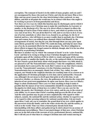 corruption. The remnant of Jacob is in the midst of many peoples; and you and I
are encompassed by those who need our Christ, and who do not know Him or love
Him; and one great reason for the close intertwining is that, scattered, we may
diffuse, and that at all points the world may be in contact with those who ought to
be working to preserve it from putrefaction and decay.
ow there are two ways by which this function may be discharged, and in which it
is incumbent upon every Christian man to make his contribution, be it greater or
smaller, to the discharge of it. The one is by direct efforts to impart to others the
knowledge of God in Jesus Christ which we have, and which we profess to be the
very root of our lives. We can all do that if we will, and we are here to do it. Every
one of us has somebody or other close to us, bound to us, perhaps, by the tie of
kindred and love, who will listen to us more readily than to anybody else. Christian
men and women, have you utilised these channels which God Himself, by the
arrangements of society, has dug for you, that through them you may pour upon
some thirsty ground the water of life? We could also help, and help far more than
any of us do, in associated efforts for the same purpose. The direct obligation to
direct efforts to impart the Gospel cannot be shirked, though, alas! it is far too often
ignored by us professing Christians.
But there is another way by which ‘the remnant of Jacob’ is to be ‘a dew from the
Lord,’ and that is by trying to bring to bear Christian thoughts and Christian
principles upon all the relations of life in which we stand, and upon all the societies,
be they greater or smaller-the family, the city, or the nation-of which we form parts.
We have heard a great deal lately about what people that know very little about it,
are pleased to call ‘the onconformist conscience,’ I take the compliment, which is
not intended, but is conveyed by the word. But I venture to say that what is meant,
is not the ‘ onconformist’ conscience, it is the Christian conscience. We
onconformists have no monopoly, thank God, of that. ay, rather, in some
respects, our friends in the Anglican churches are teaching some of us a lesson as to
the application of Christian principles to civic duty and to national life. I beseech
you, although I do not mean to dwell upon that point at all at this time, to ask
yourselves whether, as citizens, the vices, the godlessness, the miseries-the removable
miseries-of our great town populations, lie upon your hearts. Have you ever lifted a
finger to abate drunkenness? Have you ever done anything to help to make it
possible that the masses of our town communities should live in places better than
the pigsties in which many of them have to wallow? Have you any care for the
dignity, the purity, the Christianity of our civic rulers; and do you, to the extent of
your ability, try to ensure that Christ’s teaching shall govern the life of our cities?
And the same question may be put yet more emphatically with regard to wider
subjects, namely, the national life and the national action, whether in regard to war
or in regard to other pressing subjects for national consideration. I do not touch
upon these; I only ask you to remember the grand ideal of my text, which applies to
the narrowest circle-the family; and to the wider circles-the city and the nation, as
well as to the world. Time was when a bastard piety shrank back from
intermeddling with these affairs and gathered up its skirts about it in an ecstasy of
unwholesome unworldliness. There is not much danger of that now, when Christian
men are in the full swim of the currents of civic, professional, literary, national life.
But I will tell you of what there is a danger-Christian men and women moving in
 
