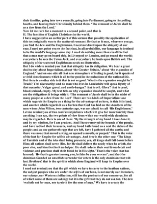 their families, going into town councils, going into Parliament, going to the polling
booths, and leaving their Christianity behind them. ‘The remnant of Jacob shall be
as a dew from the Lord.’
ow let me turn for a moment to a second point, and that is
II. The function of English Christians in the world.
I have suggested in an earlier part of this sermon that possibly the application of
this text originally was to the scattered remnant. Be that as it may, wherever you go,
you find the Jew and the Englishman. I need not dwell upon the ubiquity of our
race. I need not point you to the fact that, in all probability, our language is destined
to be the world’s language some day. I need do nothing more than recall the fact
that a man may go on board ship, in Liverpool or London, and go round the world;
everywhere he sees the Union Jack, and everywhere he lands upon British soil. The
ubiquity of the scattered Englishman needs no illustration.
But I do wish to remind you that that ubiquity has its obligation. We hear a great
deal to-day about Imperialism, about ‘the Greater Britain,’ about ‘the expansion of
England.’ And on one side all that new atmosphere of feeling is good, for it speaks of
a vivid consciousness which is all to the good in the pulsations of the national life.
But there is another side to it that is not so good. What is the expansion sought for?
Trade? Yes! necessarily; and no man who lives in Lancashire will speak lightly of
that necessity. Vulgar greed, and earth-hunger? that is evil. Glory? that is cruel,
blood-stained, empty. My text tells us why expansion should be sought, and what
are the obligations it brings with it. ‘The remnant of Jacob shall be in the midst of
many people as a dew from the Lord’ There are two kinds of Imperialism: one
which regards the Empire as a thing for the advantage of us here, in this little land,
and another which regards it as a burden that God has laid on the shoulders of the
men whom John Milton, two centuries ago, was not afraid to call ‘His Englishmen.’
Let me remind you of two contrasted pictures which will give far more forcibly than
anything I can say, the two points of view from which our world-wide dominion
may be regarded. Here is one of them: ‘By the strength of my hand I have done it,
and by my wisdom, for I am prudent. And I have removed the bounds of the people,
and have robbed their treasures, and my hand hath found as a nest the riches of the
people; and as one gathereth eggs that are left, have I gathered all the earth; and
there was none that moved a wing, or opened a mouth, or peeped.’ That is the voice
of the lust for Empire for selfish advantages. And here is the other one: ‘The kings
of Tarshish and of the isles shall bring presents; yea, all kings shall fall down before
Him; all nations shall serve Him, for He shall deliver the needy when he crieth, the
poor also, and him that hath no helper. He shall redeem their soul from deceit and
violence, and precious shall their blood be in His sight.’ That is the voice that has
learned: ‘He that is greatest among you, let him be your servant’; and that the
dominion founded on unselfish surrender for others is the only dominion that will
last. Brethren! that is the spirit in which alone England will keep its Empire over
the world.
I need not remind you that the gift which we have to carry to the heathen nations,
the subject peoples who are under the æ§©s of our laws, is not merely our literature,
our science, our Western civilisation, still less the products of our commerce, for all
of which some of them are asking; but it is the gift that they do not ask for. The dew
‘waiteth not for man, nor tarrieth for the sons of men.’ We have to create the
 