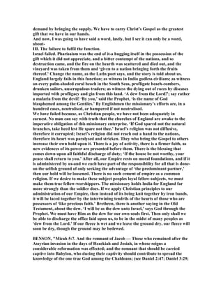 demand by bringing the supply. We have to carry Christ’s Gospel as the greatest
gift that we have in our hands.
And now, I was going to have said a word, lastly, but I see it can only be a word,
about-
III. The failure to fulfil the function.
Israel failed. Pharisaism was the end of it-a hugging itself in the possession of the
gift which it did not appreciate, and a bitter contempt of the nations, and so
destruction came, and the fire on the hearth was scattered and died out, and the
vineyard was taken from them and ‘given to a nation bringing forth the fruits
thereof.’ Change the name, as the Latin poet says, and the story is told about us.
England largely fails in this function; as witness in India godless civilians; as witness
on every palm-shaded coral beach in the South Seas, profligate beach-combers,
drunken sailors, unscrupulous traders; as witness the dying out of races by diseases
imported with profligacy and gin from this land. ‘A dew from the Lord!’; say rather
a malaria from the devil! ‘By you,’ said the Prophet, ‘is the name of God
blasphemed among the Gentiles.’ By Englishmen the missionary’s efforts are, in a
hundred cases, neutralised, or hampered if not neutralised.
We have failed because, as Christian people, we have not been adequately in
earnest. o man can say with truth that the churches of England are awake to the
imperative obligation of this missionary enterprise. ‘If God spared not the natural
branches, take heed lest He spare not thee.’ Israel’s religion was not diffusive,
therefore it corrupted; Israel’s religion did not reach out a hand to the nations,
therefore its heart was paralysed and stricken. They who bring the Gospel to others
increase their own hold upon it. There is a joy of activity, there is a firmer faith, as
new evidences of its power are presented before them. There is the blessing that
comes down upon all faithful discharge of duty; ‘If the house be not worthy, your
peace shall return to you.’ After all, our Empire rests on moral foundations, and if it
is administered by us-and we each have part of the responsibility for all that is done-
on the selfish ground of only seeking the advantage of ‘the predominant partner,’
then our hold will be loosened. There is no such cement of empire as a common
religion. If we desire to make these subject peoples loyal fellow-subjects, we must
make them true fellow-worshippers. The missionary holds India for England far
more strongly than the soldier does. If we apply Christian principles to our
administration of our Empire, then instead of its being knit together by iron bands,
it will be laced together by the intertwining tendrils of the hearts of those who are
possessors of ‘like precious faith.’ Brethren, there is another saying in the Old
Testament, about the dew. ‘I will be as the dew unto Israel,’ says God through the
Prophet. We must have Him as the dew for our own souls first. Then only shall we
be able to discharge the office laid upon us, to be in the midst of many peoples as
‘dew from the Lord.’ If our fleece is wet and we leave the ground dry, our fleece will
soon be dry, though the ground may be bedewed.
BE SO , "Micah 5:7. And the remnant of Jacob — Those who remained after the
Assyrian invasion in the days of Hezekiah and Josiah, in whose reigns a
considerable reformation was effected; and the remnant that should be carried
captive into Babylon, who during their captivity should contribute to spread the
knowledge of the one true God among the Chaldeans; (see Daniel 2:47; Daniel 3:29;
 