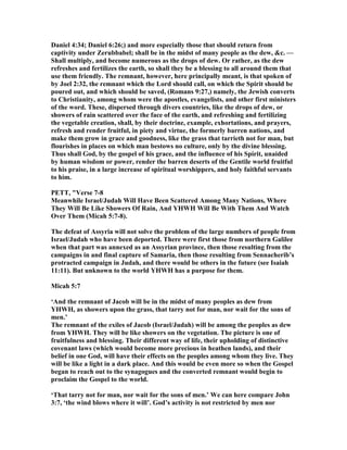 Daniel 4:34; Daniel 6:26;) and more especially those that should return from
captivity under Zerubbabel; shall be in the midst of many people as the dew, &c. —
Shall multiply, and become numerous as the drops of dew. Or rather, as the dew
refreshes and fertilizes the earth, so shall they be a blessing to all around them that
use them friendly. The remnant, however, here principally meant, is that spoken of
by Joel 2:32, the remnant which the Lord should call, on which the Spirit should be
poured out, and which should be saved, (Romans 9:27,) namely, the Jewish converts
to Christianity, among whom were the apostles, evangelists, and other first ministers
of the word. These, dispersed through divers countries, like the drops of dew, or
showers of rain scattered over the face of the earth, and refreshing and fertilizing
the vegetable creation, shall, by their doctrine, example, exhortations, and prayers,
refresh and render fruitful, in piety and virtue, the formerly barren nations, and
make them grow in grace and goodness, like the grass that tarrieth not for man, but
flourishes in places on which man bestows no culture, only by the divine blessing.
Thus shall God, by the gospel of his grace, and the influence of his Spirit, unaided
by human wisdom or power, render the barren deserts of the Gentile world fruitful
to his praise, in a large increase of spiritual worshippers, and holy faithful servants
to him.
PETT, "Verse 7-8
Meanwhile Israel/Judah Will Have Been Scattered Among Many ations, Where
They Will Be Like Showers Of Rain, And YHWH Will Be With Them And Watch
Over Them (Micah 5:7-8).
The defeat of Assyria will not solve the problem of the large numbers of people from
Israel/Judah who have been deported. There were first those from northern Galilee
when that part was annexed as an Assyrian province, then those resulting from the
campaigns in and final capture of Samaria, then those resulting from Sennacherib’s
protracted campaign in Judah, and there would be others in the future (see Isaiah
11:11). But unknown to the world YHWH has a purpose for them.
Micah 5:7
‘And the remnant of Jacob will be in the midst of many peoples as dew from
YHWH, as showers upon the grass, that tarry not for man, nor wait for the sons of
men.’
The remnant of the exiles of Jacob (Israel/Judah) will be among the peoples as dew
from YHWH. They will be like showers on the vegetation. The picture is one of
fruitfulness and blessing. Their different way of life, their upholding of distinctive
covenant laws (which would become more precious in heathen lands), and their
belief in one God, will have their effects on the peoples among whom they live. They
will be like a light in a dark place. And this would be even more so when the Gospel
began to reach out to the synagogues and the converted remnant would begin to
proclaim the Gospel to the world.
‘That tarry not for man, nor wait for the sons of men.’ We can here compare John
3:7, ‘the wind blows where it will’. God’s activity is not restricted by men nor
 