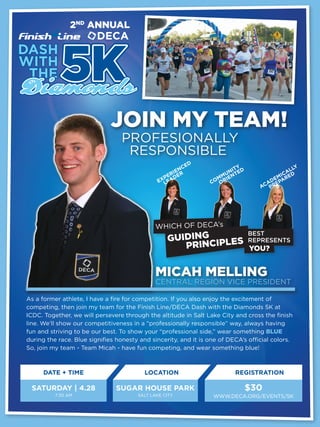 2ND ANNUAL




                              JOIN MY TEAM!
                                  PROFESIONALLY
                                   RESPONSIBLE
                                                           ED
                                                        NC               TY                    LY
                                                     IE                NI ED                AL
                                                   ER DER           MUENT                 IC ED
                                                 P
                                               EXLEA
                                                                   M I                 EM AR
                                                                 CO OR               AD EP
                                                                                   AC PR




                                              WHICH OF DECA’s
                                                   GUIDING IPLES
                                                                               BEST
                                                                               REPRESENTS
                                                      PRINC                    YOU?


                                              MICAH MELLING
                                              CENTRAL REGION VICE PRESIDENT

As a former athlete, I have a fire for competition. If you also enjoy the excitement of
competing, then join my team for the Finish Line/DECA Dash with the Diamonds 5K at
ICDC. Together, we will persevere through the altitude in Salt Lake City and cross the finish
line. We’ll show our competitiveness in a “professionally responsible” way, always having
fun and striving to be our best. To show your “professional side,” wear something BLUE
during the race. Blue signifies honesty and sincerity, and it is one of DECA’s official colors.
So, join my team - Team Micah - have fun competing, and wear something blue!



      DATE + TIME                         LOCATION                        REGISTRATION

 SATURDAY | 4.28                SUGAR HOUSE PARK                               $30
          7:30 AM                      SALT LAKE CITY             WWW.DECA.ORG/EVENTS/5K
 