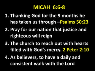 MICAH 6:6-8
1. Thanking God for the 9 months he
has taken us through –Psalms 50:23
2. Pray for our nation that justice and
righteous will reign
3. The church to reach out with hearts
filled with God’s mercy. 2 Peter 2:10
4. As believers, to have a daily and
consistent walk with the Lord
 