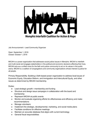 Job Announcement - Lead Community Organizer
Open: September 1, 2018
Closed: October 1, 2018
MICAH is a power organization that addresses social justice issues in Memphis. MICAH is interfaith
and multi-racial and engages stakeholders in the political and economic decisions affecting their lives.
MICAH acts as a unified voice for the faith and justice community to act on its values in the public
arena. MICAH is a coalition of congregations and community organizations whose interest is justice for
all people.
Primary Responsibility: Building a faith-based power organization to address local issues of
Economic Equity, Education Reform, and Immigration and Intercultural Equity, and other
issues as determined by MICAH membership.
Duties:
● Lead strategic growth—membership and funding
● Structure and design issue campaigns in collaboration with the board and
membership
● Represent MICAH at public events
● Monitor and evaluate organizing efforts for effectiveness and efficiency and make
recommendations
● Manage volunteers
● Implement the strategic, developmental, marketing, and social media plans
● Facilitate conditions for effective meetings
● Maintain an accurate database that aligns with current technology
● General fiscal responsibilities
 