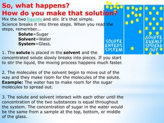 So, what happens?
How do you make that solution?
Mix the two liquids and stir. It's that simple.
Science breaks it into three steps. When you read the
steps, remember...
Solute=Sugar
Solvent=Water
System=Glass.
1. The solute is placed in the solvent and the
concentrated solute slowly breaks into pieces. If you start
to stir the liquid, the mixing process happens much faster.
2. The molecules of the solvent begin to move out of the
way and they make room for the molecules of the solute.
Example: The water has to make room for the sugar
molecules to spread out.
3. The solute and solvent interact with each other until the
concentration of the two substances is equal throughout
the system. The concentration of sugar in the water would
be the same from a sample at the top, bottom, or middle
of the glass.
 