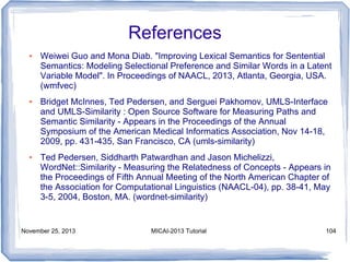 References
●

●

●

Weiwei Guo and Mona Diab. "Improving Lexical Semantics for Sentential
Semantics: Modeling Selectional Preference and Similar Words in a Latent
Variable Model". In Proceedings of NAACL, 2013, Atlanta, Georgia, USA.
(wmfvec)
Bridget McInnes, Ted Pedersen, and Serguei Pakhomov, UMLS-Interface
and UMLS-Similarity : Open Source Software for Measuring Paths and
Semantic Similarity - Appears in the Proceedings of the Annual
Symposium of the American Medical Informatics Association, Nov 14-18,
2009, pp. 431-435, San Francisco, CA (umls-similarity)
Ted Pedersen, Siddharth Patwardhan and Jason Michelizzi,
WordNet::Similarity - Measuring the Relatedness of Concepts - Appears in
the Proceedings of Fifth Annual Meeting of the North American Chapter of
the Association for Computational Linguistics (NAACL-04), pp. 38-41, May
3-5, 2004, Boston, MA. (wordnet-similarity)

November 25, 2013

MICAI-2013 Tutorial

104

 
