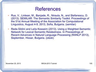 References
●

●

Rus, V., Lintean, M., Banjade, R., Niraula, N., and Stefanescu, D.
(2013). SEMILAR: The Semantic Similarity Toolkit. Proceedings of
the 51st Annual Meeting of the Association for Computational
Linguistics, August 4-9, 2013, Sofia, Bulgaria. (semilar)
Reda Siblini and Leila Kosseim (2013). Using a Weighted Semantic
Network for Lexical Semantic Relatedness. In Proceedings of
Recent Advances in Natural Language Processing (RANLP 2013),
September, Hissar, Bulgaria. (olesk)

November 25, 2013

MICAI-2013 Tutorial

105

 