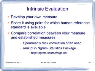 Intrinsic Evaluation
●
●

●

Develop your own measure
Score it using pairs for which human reference
standard is available
Compare correlation between your measure
and established measures
–

Spearman's rank correlation often used

–

rank.pl in Ngram Statistics Package
●

November 25, 2013

http://ngram.sourceforge.net

MICAI-2013 Tutorial

107

 