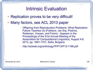 Intrinsic Evaluation
●

Replication proves to be very difficult!

●

Many factors, see ACL 2013 paper
–

Offspring from Reproduction Problems: What Replication
Failure Teaches Us (Fokkens, van Erp, Postma,
Pedersen, Vossen, and Freire) - Appears in the
Proceedings of the 51st Annual Meeting of the
Association for Computational Linguistics, August 4-9,
2013, pp. 1691-1701, Sofia, Bulgaria.

–

http://aclweb.org/anthology//P/P13/P13-1166.pdf

November 25, 2013

MICAI-2013 Tutorial

108

 