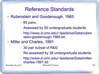 Reference Standards
●

Rubenstein and Goodenough, 1965
–
–

Assessed by 50 undergraduate students

–
●

65 pairs
http://www.d.umn.edu/~tpederse/Data/ruben
stein-goodenough-1965.txt

Miller and Charles, 1991
–

30 pair subset of R&G

–

Re-assessed by 38 undergraduate students

–

http://www.d.umn.edu/~tpederse/Data/millercharles-1991.txt

November 25, 2013

MICAI-2013 Tutorial

109

 