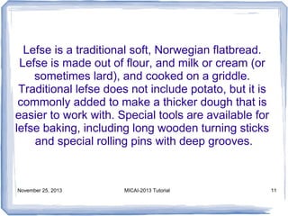 Lefse is a traditional soft, Norwegian flatbread.
Lefse is made out of flour, and milk or cream (or
sometimes lard), and cooked on a griddle.
Traditional lefse does not include potato, but it is
commonly added to make a thicker dough that is
easier to work with. Special tools are available for
lefse baking, including long wooden turning sticks
and special rolling pins with deep grooves.

November 25, 2013

MICAI-2013 Tutorial

11

 