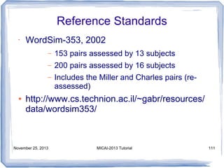 Reference Standards
•

WordSim-353, 2002
–
–

200 pairs assessed by 16 subjects

–

●

153 pairs assessed by 13 subjects
Includes the Miller and Charles pairs (reassessed)

http://www.cs.technion.ac.il/~gabr/resources/
data/wordsim353/

November 25, 2013

MICAI-2013 Tutorial

111

 