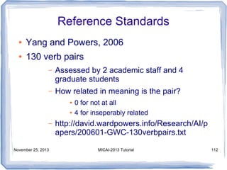 Reference Standards
●

Yang and Powers, 2006

●

130 verb pairs
–

Assessed by 2 academic staff and 4
graduate students

–

How related in meaning is the pair?
●
●

–

November 25, 2013

0 for not at all
4 for inseperably related

http://david.wardpowers.info/Research/AI/p
apers/200601-GWC-130verbpairs.txt
MICAI-2013 Tutorial

112

 