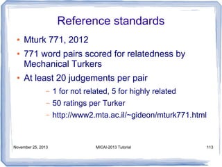 Reference standards
●
●

●

Mturk 771, 2012
771 word pairs scored for relatedness by
Mechanical Turkers
At least 20 judgements per pair
–

1 for not related, 5 for highly related

–

50 ratings per Turker

–

http://www2.mta.ac.il/~gideon/mturk771.html

November 25, 2013

MICAI-2013 Tutorial

113

 
